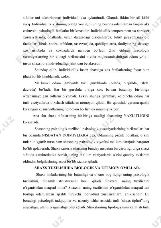 bog`liqligi uning psixologik tuzilishini, dinamik strukturasini hosil qiladi. shaxsni, uning tuzilishini o`rganishdan maqsad nima? shaxsni, uning tuzilishini o`rganishdan maqsad uni boshqa odamlardan ajratib turuvchi individual xususiyatlarni aniklashdir. bu boradagi psixologik tadqiqotlar va nazariy ishlar asosida turli "shaxs tiplari"ning ajratishga, ularni o`rganishga olib keladi. shaxslarning tipologiyasini yaratish turli odamlardagi individual psixologik xususiyatlarni topish va ulardagi umumiy belgilar, xususiyatlar asosida ularni ma`lum toifalarga birlashtirishga to`g`ri keladi. nazariyalar orasida shaxsda ikkita asosiy qism, ikkita omilni ajratuvchi yo`nalishlar ko`rinarli o`rin egallagan. ular shaxs tuzilishida ikkita omil, biologik va ijtimoiy omillarni ajratib ko`rsatadilar. ma`lumki shaxs ijtimoiy majudot bo`lishi bilan birga, o`zida tabiiy, biologik tuzilish belgilarini saqlab qoladi. ammo bu ikki omilni bir-biriga qarama-qarshi qo`yib bo`lmaydi, ular birlikni tashqil qiladi, birgalikda yuzaga chiqadi. shaxs tashqi turmush sharoitlari ta`sirida shakllanadi. ammo lekin bir sharoitda tarbiyalangan ikki bola ikki xil bo`ladi. chunki ularning tabiiy qobiliyatlari turlicha bo`ladi. demak shaxsning shakllanishiga sosial omillardan tashqari biologik faktorlar ham ta`sir qiladi. …