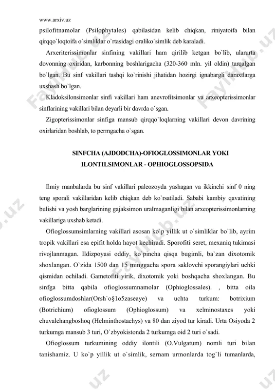 tachys) va 80 dan ziyod tur kiradi. urta osiyoda 2 turkumga mansub 3 turi, o`zbyokistonda 2 turkumga oid 2 turi o`sadi. ofioglossum turkumining oddiy ilontili (o.vulgatum) nomli turi bilan tanishamiz. u ko`p yillik ut o`simlik, sernam urmonlarda tog`li tumanlarda, archazorlarda o`sadi. yosh barglari gajaksimon uralmagan. bargining asosida ko`rtakni urab turuvchi kini bor. bargining yana bir xarakterli xususiyati shundaki, u ayrisimon shaklda 2 qismga ajraladi. xar qaysi barg qismi (segmenta) shakli va bajaradigan funksiyasi jihatidan bir-biridan farq qiladi. bittasi vegetativ (steril), ikkinchisi esa spora beruvchi (fertil) kiyem xisoblanadi. vegetativ barg assimilyasiya funksiyasini bajaradi. spora beruvchi barg uzunchoq shaklda bo`lib, uning uchki qismida sporangiyalar 2 qator bo`lib joylashgan. xar qaysi sporangiyda 15 mingtagacha spora xosil bo`ladi. spora yerga to`qilishi bilan tez usmaydi. chunki o`sish oldidan ular albatta ma`lum vaqt tinim davrini utaydi. sporadan qo`lay sharoitda xosil bo`lgan gametofit yer ostida joylashganligi sababli rangsiz yoki qo`lrang sargish-kungir rangli bo`ladi. gametofit uchki qismidan o`sib, …