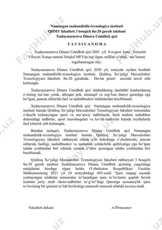 dekani a.pirnazarov namangan muhandislik-texnologiya instituti qhmt fakulteti 3 bosqich 8u-20 guruh talabasi xudaynazarova dinara umidbek qizi t a v s i y a n o m a xudaynazarova dinara umidbek qizi 2001 -yil 9-avgust kuni xorazim viloyati xonqa tumani istiqlol mfyda tug‘ilgan, milllati o’zbek, ma’lumoti tugallanmagan oliy. xudaynazarova dinara umidbek qizi 2020 yil, sentyabr oyidan boshlab namangan muhandislik-texnologiya instituti, qishloq xo‘jaligi maxsulotlari texnologiyasi fakulteti, 8u-20 guruhida, davlat granti asosida taxsil olib kelmoqda. xudaynazarova dinara umidbek qizi talabalikning dastlabki kunlaridanoq o‘zining ma’nan yetuk, ahloqan pok, mustaqil va sog‘lom dunyo qarashga ega bo‘lgan, jamoat ishlarida faol va tashabbuskor talabalardan hisoblanadi. xudaynazarova dinara umidbek qizi namangan muhandislik-texnologiya instituti hamda qishloq xo‘jaligi maxsulotlari texnologiyasi fakulteti tomonidan o‘tkazib kelinayotgan sport va ma’naviy tadbirlarda, besh muhim tashabbus doirasidagi tadbirlar, sport musobaqalari va ko‘rik-tanlovlar hamda loyihalarda faol ishtirok etib kelmoqda. bundan tashqari, xudaynazarova dinara umidbek qizi namangan muhandislik-texnologiya instituti hamda qishloq xo‘jaligi maxsulotlari texnologiyasi fakulteti rahbaryati oldida …