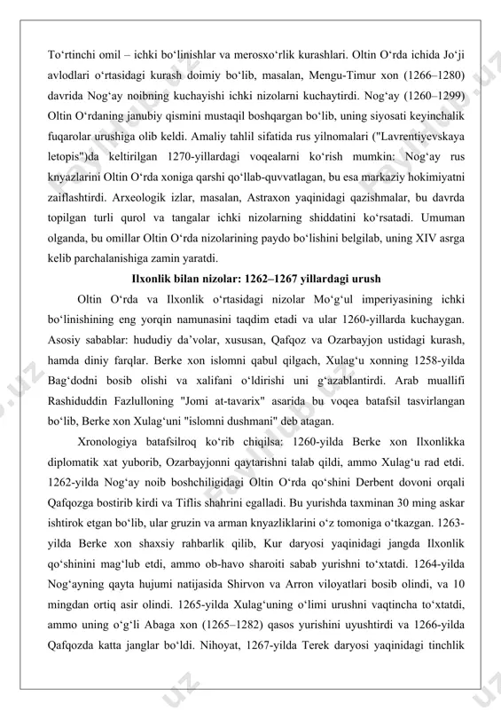 arida batafsil tasvirlangan bo‘lib, berke xonning misr mamluklari bilan ittifoq tuzishi oltin o‘rdani xristian rus’ va buddist ilxonlikka qarshi qo‘ydi. masalan, 1260-yilda berke xon ilxonlik xoni xulag‘uni (1256–1265) "dinni haqorat qilgan" deb ayblab, urush e’lon qildi. tahliliy materiallar shuni ko‘rsatadiki, diniy farqlar nafaqat harbiy, balki diplomatik nizolarni ham keltirib chiqardi: oltin o‘rda xonlari rus knyazlariga "yarliq" (hukmronlik ruxsatnomasi) berib, ularni vassal sifatida boshqargan, ammo bu tizim 1257-yildagi rus qo‘zg‘olonlari bilan sinovdan o‘tdi. to‘rtinchi omil – ichki bo‘linishlar va merosxo‘rlik kurashlari. oltin o‘rda ichida jo‘ji avlodlari o‘rtasidagi kurash doimiy bo‘lib, masalan, mengu-timur xon (1266–1280) davrida nog‘ay noibning kuchayishi ichki nizolarni kuchaytirdi. nog‘ay (1260–1299) oltin o‘rdaning janubiy qismini mustaqil boshqargan bo‘lib, uning siyosati keyinchalik fuqarolar urushiga olib keldi. amaliy tahlil sifatida rus yilnomalari ("lavrentiyevskaya letopis")da keltirilgan 1270-yillardagi voqealarni ko‘rish mumkin: nog‘ay rus knyazlarini oltin o‘rda xoniga qarshi qo‘llab-quvvatlagan, bu esa markaziy hokimiyatni zaiflashtirdi. arxeologik izlar, masalan, astraxon yaqinidagi qazishmalar, bu davrda topilgan …