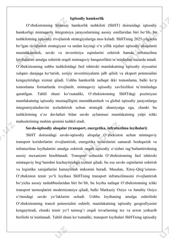 shhtning transport infratuzilmasini rivojlantirish bo‘yicha asosiy tashabbuslaridan biri bo‘lib, bu loyiha nafaqat o‘zbekistonning ichki transport tarmoqlarini modernizatsiya qiladi, balki markaziy osiyo va janubiy osiyo o‘rtasidagi savdo yo‘laklarini ochadi. ushbu loyihaning amalga oshirilishi o‘zbekistonning tranzit potensialini oshirib, mamlakatning iqtisodiy geografiyasini kengaytiradi, chunki temir yo‘l tarmog‘i orqali tovarlarning tez va arzon yetkazib berilishi ta’minlanadi. tahlil shuni ko‘rsatadiki, transport loyihalari shhtning iqtisodiy integratsiyasini chuqurlashtirishda markaziy rol o‘ynaydi, chunki ular nafaqat savdo hajmini oshiradi, balki mintaqaviy xavfsizlikni ham mustahkamlaydi.energetika sohasidagi hamkorlik o‘zbekiston uchun strategik ahamiyatga ega, chunki mamlakatning energetika resurslari shht a’zolari bilan birgalikda boshqarilishi mintaqaviy energiya xavfsizligini ta’minlaydi. o‘zbekistonning gaz va neft resurslari shhtning energetika loyihalarida asosiy o‘rin tutadi, bu esa mamlakatning eksport daromadlarini oshirishga yordam beradi. shhtning energetika bo‘yicha hamkorlik dasturlari o‘zbekistonning yangilangan energetika siyosatini qo‘llab-quvvatlaydi, jumladan, yashil energiyaga o‘tish va qayta tiklanadigan manbalarni rivojlantirish. masalan, xitoy bilan hamkorlikda amalga oshirilayotgan shamol energetikasi loyihalari o‘zbekistonning energetika diversifikatsiyasini ta’minlaydi, bu esa mamlakatning energetika …