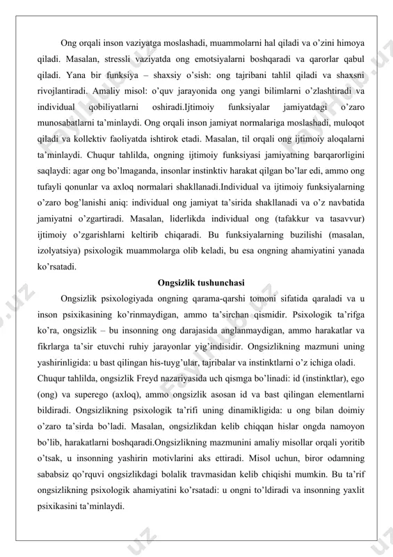 o’quv jarayonida ong yangi bilimlarni o’zlashtiradi va individual qobiliyatlarni oshiradi.ijtimoiy funksiyalar jamiyatdagi o’zaro munosabatlarni ta’minlaydi. ong orqali inson jamiyat normalariga moslashadi, muloqot qiladi va kollektiv faoliyatda ishtirok etadi. masalan, til orqali ong ijtimoiy aloqalarni ta’minlaydi. chuqur tahlilda, ongning ijtimoiy funksiyasi jamiyatning barqarorligini saqlaydi: agar ong bo’lmaganda, insonlar instinktiv harakat qilgan bo’lar edi, ammo ong tufayli qonunlar va axloq normalari shakllanadi.individual va ijtimoiy funksiyalarning o’zaro bog’lanishi aniq: individual ong jamiyat ta’sirida shakllanadi va o’z navbatida jamiyatni o’zgartiradi. masalan, liderlikda individual ong (tafakkur va tasavvur) ijtimoiy o’zgarishlarni keltirib chiqaradi. bu funksiyalarning buzilishi (masalan, izolyatsiya) psixologik muammolarga olib keladi, bu esa ongning ahamiyatini yanada ko’rsatadi. ongsizlik tushunchasi ongsizlik psixologiyada ongning qarama-qarshi tomoni sifatida qaraladi va u inson psixikasining ko’rinmaydigan, ammo ta’sirchan qismidir. psixologik ta’rifga ko’ra, ongsizlik – bu insonning ong darajasida anglanmaydigan, ammo harakatlar va fikrlarga ta’sir etuvchi ruhiy jarayonlar yig’indisidir. ongsizlikning mazmuni uning yashirinligida: u bast qilingan his-tuyg’ular, tajribalar va instinktlarni o’z …