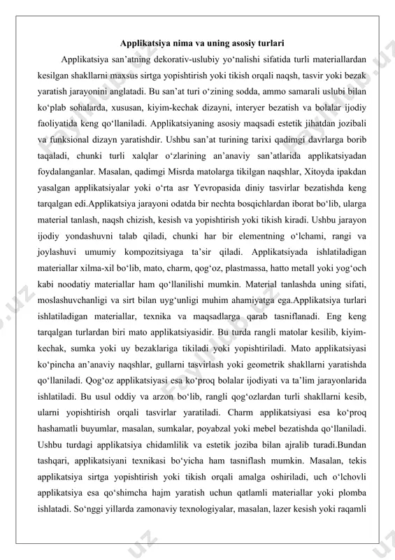 tiladi. bu usul oddiy va arzon bo‘lib, rangli qog‘ozlardan turli shakllarni kesib, ularni yopishtirish orqali tasvirlar yaratiladi. charm applikatsiyasi esa ko‘proq hashamatli buyumlar, masalan, sumkalar, poyabzal yoki mebel bezatishda qo‘llaniladi. ushbu turdagi applikatsiya chidamlilik va estetik joziba bilan ajralib turadi.bundan tashqari, applikatsiyani texnikasi bo‘yicha ham tasniflash mumkin. masalan, tekis applikatsiya sirtga yopishtirish yoki tikish orqali amalga oshiriladi, uch o‘lchovli applikatsiya esa qo‘shimcha hajm yaratish uchun qatlamli materiallar yoki plomba ishlatadi. so‘nggi yillarda zamonaviy texnologiyalar, masalan, lazer kesish yoki raqamli dizayn vositalari applikatsiya jarayonini yanada aniq va samarali qildi. shu bilan birga, applikatsiyaning ekologik yo‘nalishi ham rivojlanmoqda, bunda qayta ishlangan materiallar yoki tabiiy matolar ishlatiladi. qirqish tushunchasi va asosiy usullari qirqish applikatsiya jarayonining asosiy bosqichlaridan biri bo‘lib, materiallardan kerakli shakllarni aniq va sifatli kesib olishni anglatadi. bu jarayon applikatsiyaning umumiy sifati va estetik ko‘rinishiga bevosita ta’sir qiladi, chunki noto‘g‘ri kesilgan elementlar butun kompozitsiyani buzishi mumkin. qirqishning muvaffaqiyati ko‘p jihatdan ishlatiladigan asboblar, …