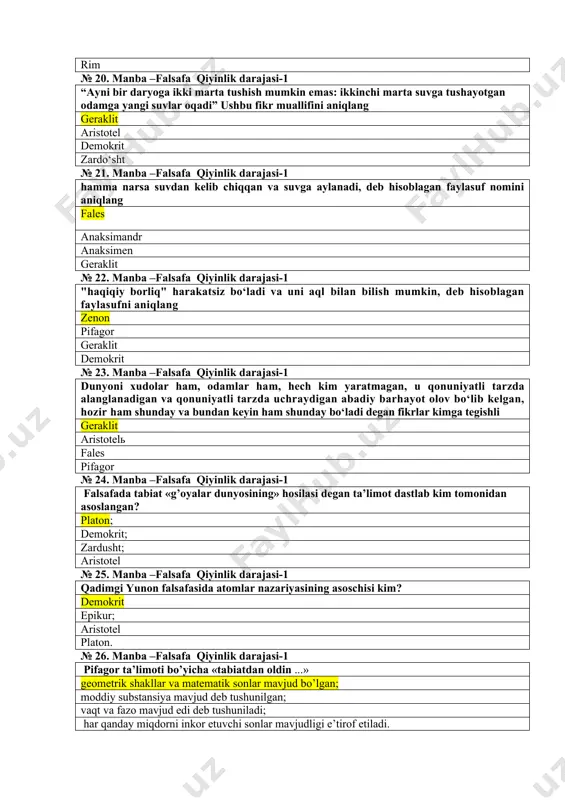 an va qonuniyatli tarzda uchraydigan abadiy barhayot olov bo‘lib kelgan, hozir ham shunday va bundan keyin ham shunday bo‘ladi degan fikrlar kimga tegishli geraklit aristotelь fales pifagor № 24. manba –falsafa qiyinlik darajasi-1 falsafada tabiat «g’oyalar dunyosining» hosilasi degan ta’limot dastlab kim tomonidan asoslangan? platon; demokrit; zardusht; aristotel № 25. manba –falsafa qiyinlik darajasi-1 qadimgi yunon falsafasida atomlar nazariyasining asoschisi kim? demokrit epikur; aristotel platon. № 26. manba –falsafa qiyinlik darajasi-1 pifagor ta’limoti bo’yicha «tabiatdan oldin ...» geometrik shakllar va matematik sonlar mavjud bo’lgan; moddiy substansiya mavjud deb tushunilgan; vaqt va fazo mavjud edi deb tushuniladi; har qanday miqdorni inkor etuvchi sonlar mavjudligi e’tirof etiladi. № 27. manba –falsafa qiyinlik darajasi-1 platon ta’limotidagi ideal jamiyatda davlatni kimlar boshqarishi zarur deyilgan? faylasuflar; buyuk lashkarboshilar; saylanib qo’yiladigan xalq vakili; b va v xollarda № 28. manba –falsafa qiyinlik darajasi-1 aristotel falsafasidagi «moddiy olam to’rtta unsurdan tarkib topadi» deganda nimalarni ko’zda tutgan edi? …