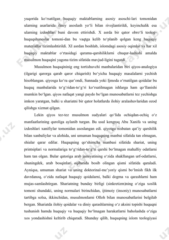 zod qilishga xizmat qilgan. lekin qiyos tez-tez musulmon sudyalari qo‘lida ochiqdan-ochiq o‘z manfaatlarining quroliga aylanib turgan. bu usul kengroq abu xanifa va uning izdoshlari xanifiylar tomonidan asoslangan edi. qiyosga nisbatan qat’iy qarshilik bilan xanbaliylar va alohida, uni umuman huquqning manbai sifatida tan olmagan, shialar qarar edilar. huquqning qo‘shimcha manbasi sifatida shariat, uning printsiplari va normalariga to‘g‘ridan-to‘g‘ri qarshi bo‘lmagan mahalliy odatlarni ham tan olgan. bular qatoriga arab jamiyatining o‘zida shakllangan urf-odatlarni, shuningdek, arab bosqinlari oqibatida bosib olingan qismi sifatida qaraladi. ayniqsa, umuman shariat va uning doktorinal-me’yoriy qismi bo‘lmish fikh ilk davrdanoq, o‘zida nafaqat huquqiy qoidalarni, balki dogma va qarashlarni ham mujas-samlashtirgan. shariatning bunday birligi (sinkretizm)ning o‘ziga xoslik tomoni shundaki, uning normalari birinchidan, ijtimoiy (insoniy) munosabatlarni tartibga solsa, ikkinchidan, musulmonlarni olloh bilan munosabatlarini belgilab bergan. shariatda ilohiy qoidalar va diniy qarashlarning o‘z aksini topishi huquqni tushunish hamda huquqiy va huquqiy bo‘lmagan harakatlarni baholashda o‘ziga xos yondashishni keltirib chiqaradi. shunday qilib, huquqning islom …