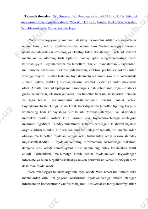 samlashadiki, u foydalanuvchining informatcion so’rovlariga maksimal darajada mos keladi xamda qabul qilish uchun eng qulay ko’rinishda taklif etiladi. ikkinchidan, ma`lumotga kirish uchun foydalanuvchi tayyorlangan informatciya bilan birgalikda ishlashga imkon beruvchi universal interfeysli birta dasturdan foydalanadi. web texnologiya bu shartlarga tula mos keladi. web-server ma`lumotni turli manbalardan olib, uni yagona ko’rinishda foydalanuvchiga takdim etadigan informatcion kontcentrator vazifasini bajaradi. universal va tabiiy interfeys bilan ta`minlangan brauzer foydalanuvchiga ma`lumotni uni tabiatidan kat`iy nazar, oson ko’rishga imkon beradi. web texnologiyaning integratcion sifatlari korporativ tarmoklarda qo’llash uchun juda muhim bo’lib hisoblanadi. gap shundaki, turli tipdagi ma`lumotlar integratciyalashuvi imkoniyati kompyuter tarmog’ining turli uzellarida joylashgan axborotlarni birlashtirish mexanizmi bilan birgalikda axborotni yaratilish va foydalanishning tabiiy ketma-ketligi bilan mos ravishda to’plash va unga yagona kirishni amalga oshirish uchun imkon yaratadi. bu bilan axborot etkazib beruvchi axborotni samarali tayyorlashi va nazorat qilishi mumkin, foydalanuvchi esa kerakli axborotni unga zarur bo’lgan vaqtda kiynalmay topishi mumkin. web - texnologiya nima uchun …