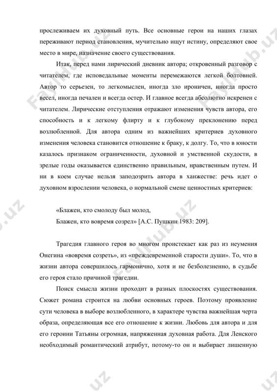 ествования. итак, перед нами лирический дневник автора; откровенный разговор с читателем, где исповедальные моменты перемежаются легкой болтовней. автор то серьезен, то легкомыслен, иногда зло ироничен, иногда просто весел, иногда печален и всегда остер. и главное всегда абсолютно искренен с читателем. лирические отступления отражают изменения чувств автора, его способность и к легкому флирту и к глубокому преклонению перед возлюбленной. для автора одним из важнейших критериев духовного изменения человека становится отношение к браку, к долгу. то, что в юности казалось признаком ограниченности, духовной и умственной скудости, в зрелые годы оказывается единственно правильным, нравственным путем. и ни в коем случае нельзя заподозрить автора в ханжестве: речь идет о духовном взрослении человека, о нормальной смене ценностных критериев: «блажен, кто смолоду был молод, блажен, кто вовремя созрел» [а.с. пушкин 1983: 209]. трагедия главного героя во многом проистекает как раз из неумения онегина «вовремя созреть», из «преждевременной старости души». то, что в жизни автора совершилось гармонично, …