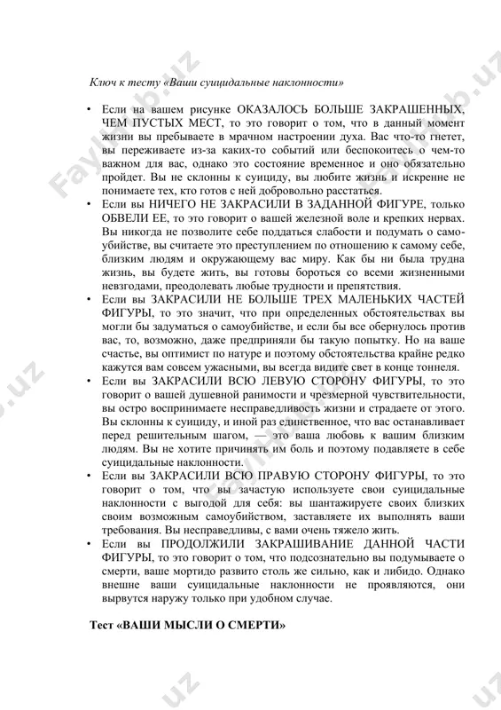 вы переживаете из-за каких-то событий или беспокоитесь о чем-то важном для вас, однако это состояние времен​ное и оно обязательно пройдет. вы не склонны к суи​циду, вы любите жизнь и искренне не понимаете тех, кто готов с ней добровольно расстаться. · если вы ничего не закрасили в заданной фигуре, только обвели ее, то это говорит о ва​шей железной воле и крепких нервах. вы никогда не позволите себе поддаться слабости и подумать о само​убийстве, вы считаете это преступлением по отноше​нию к самому себе, близким людям и окружающему вас миру. как бы ни была трудна жизнь, вы будете жить, вы готовы бороться со всеми жизненными невзгода​ми, преодолевать любые трудности и препятствия. · если вы закрасили не больше трех маленьких частей фигуры, то это значит, что при определенных обстоятельствах вы могли бы заду​маться о самоубийстве, и если бы все обернулось про​тив вас, то, возможно, даже предприняли бы такую попытку. но на ваше счастье, вы …