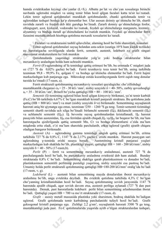 odifikasiyasida bo`lsa, boshqa sharoitda metostabil muvozanatda bo`lgan olmos xolida ham bo`ladi. uglerod suyuq xolda ham qattiq xolda ham temirda eriydi. uglerod temir birikib barqaror va beqaror kimyoviy birikmalarni ham hosil qiladi. yuqori uglerodli temir qotishmalarida uglerod sof grafit holatida uchrashi mumkin. po`latlar deb, tarkibida uglerod miqdori s 2,14% bo`lgan qotishmalarga aytiladi. lekin bunday bo`lishi albatta shartli, chunki ba'zi paytda po`latlarda 2,5% gacha uglerod bo`lishi mumkin. po`latlarni muvozanatdagi strukturasiga qarab 3 ta guruh, evtektoid (perlit), evtektoidgacha (ferrit + perlit) hamda, evtektoiddan keyingi (perlit + sementit) po`latlarga bo`lishi mumkin. cho`yanlarni ham muvozanatdagi strukturaga ko`ra 3 guruhga bo`lish mumkin. evtetik (ledeburit) cho`yanlar evtektikgacha bo`lgan (a+l yoki p+l) cho`yanlar hamda evtektikadan keyingi cho`yanlar (l+s,). albatta po`lat va cho`yan xossalarga birinchi navbatda uglerodni miqdori va uning temir bilan hosil qilgan fazalari katta ta'sir ko`rsatadi. lekin temir uglerod qotishmalari murakkab qotishmalardir, chunki qotishmada temir va ugleroddan tashqari boshqa ko`p elementlar bor. ular asosan doimiy qo`shimcha bo`lib, …