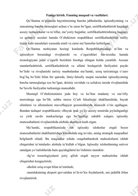 analgan yo’nalishlarida ham quyidagilarni ko’rishimiz mumkin: -ilg’or texnologiyalarni joriy qilish orqali tayyor mahsulotlar ishlab chiqarishni kengaytirish; -aholini oziq-ovqat bilan ta’minlash; -mamlakatning eksport quvvatidan to’la-to’kis foydalanish, uni jadallik bilan rivojlantirish. bu borada respublikamizda qisqa muddat ichida ulkan ishlar amalga oshirildi va natijada o’zbekiston sanoatlashgan hamda iqtisodiy jihatdan buyuk imkoniyatlarga ega davlatlar safiga qo’shildi. standartlashtirish faoliyati yuqorida sanab o’tilgan yo’nalishlar va sanoatimizning barcha tarmoqlarida ishlab chiqarishdagi zamonaviylikni aks ettirish, texnologik jarayonlarni kompleks avtomatlashtirish, ishlab chiqarilayotgan va chetdan keltirilayotgan turli xil mahsulotlarning sifati yuqori darajada, me’yoriy xujjatlarning belgilangan talablariga mos bo’lishini, iste’mol mahsulotlarining aholi uchun xavfsizligini ta’minlash, ilg’or, ko’p yillik tajribadan o’tgan jahon andozalaridan foydalanish va ularni respublikamizda tadbiq etish kabilarni o’ziga mujassamlashtirgan. tabiiyki, barcha soha mutaxassislari qaysi toifada bo’lishidan qat’iy nazar ushbu borada etarli bilim va malakaga ega bo’lishlari lozim. sertifikatlashtirish asoslari va sifat menejmenti fanining asosiy maqsadi talabalarni mahsulot va xizmatlarni sertifikatlashtirish va ularning sifatini boshqarish masalalarining mazmun mohiyati nimadan iborat, …