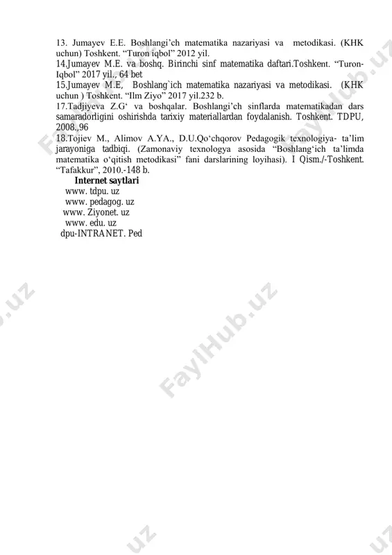 405-420 bet. 8.axmedov m., abduraxmonova n.jumayev m.e. birinchi sinf matematika darsligi. toshkent. “turon-iqbol” 2017 yil., 160 bet 9.axmedov m., abduraxmonova n.,jumayev m.e. birinchi sinf matematika darsligi metodik qo„llanma. toshkent. “turon iqbol” 2008 yil., 10. s.burhonov va boshq.uchinchi sinf matematika darsligi. toshkent.“sharq”2015 y 11.n.bikbayeva to„rtinchi sinf matematika darsligi. toshkent. “o„qituvchi”2017 12.jumayev m.e, bolalarda boshlang„ich matematik tushunchalarni rivojlantirish nazariyasi va metodikasi. (khk uchun ) toshkent. “ilm ziyo” 2013 yil. 13. jumayev e.e. boshlangi‟ch matematika nazariyasi va metodikasi. (khk uchun) toshkent. “turon iqbol” 2012 yil. 14.jumayev m.e. va boshq. birinchi sinf matematika daftari.toshkent. “turon- iqbol” 2017 yil., 64 bet 15.jumayev m.e, boshlang`ich matematika nazariyasi va metodikasi. (khk uchun ) toshkent. “ilm ziyo” 2017 yil.232 b. 17.tadjiyeva z.g„ va boshqalar. boshlangi‟ch sinflarda matematikadan dars samaradorligini oshirishda tarixiy materiallardan foydalanish. toshkent. tdpu, 2008.,96 18.tojiev m., alimov a.ya., d.u.qo„chqorov pedagogik texnologiya- ta‟lim jarayoniga tadbiqi. (zamonaviy texnologya asosida “boshlang„ich ta‟limda matematika o„qitish metodikasi” fani darslarining loyihasi). i …