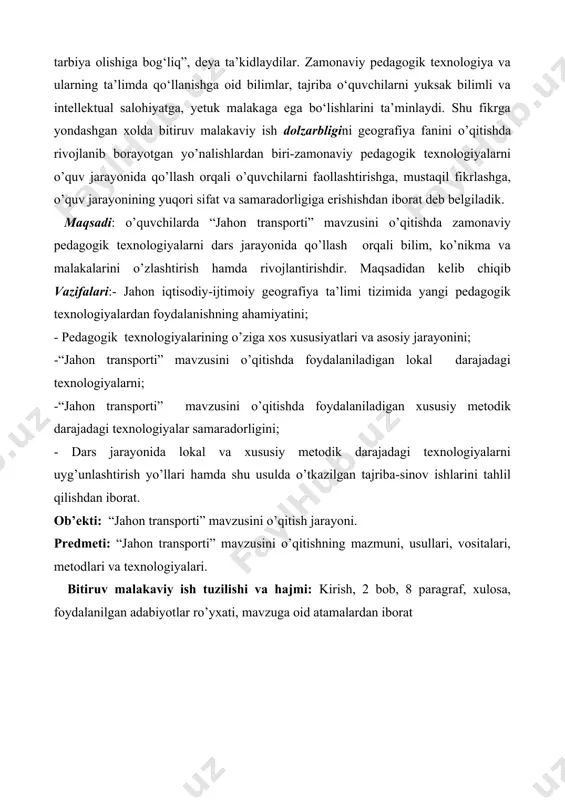 b vazifalari:- jahon iqtisodiy-ijtimoiy geografiya ta’limi tizimida yangi pedagogik texnologiyalardan foydalanishning ahamiyatini; - pedagogik texnologiyalarining o’ziga xos xususiyatlari va asosiy jarayonini; -“jahon transporti” mavzusini o’qitishda foydalaniladigan lokal darajadagi texnologiyalarni; -“jahon transporti” mavzusini o’qitishda foydalaniladigan xususiy metodik darajadagi texnologiyalar samaradorligini; - dars jarayonida lokal va xususiy metodik darajadagi texnologiyalarni uyg’unlashtirish yo’llari hamda shu usulda o’tkazilgan tajriba-sinov ishlarini tahlil qilishdan iborat. ob’ekti: “jahon transporti” mavzusini o’qitish jarayoni. predmeti: “jahon transporti” mavzusini o’qitishning mazmuni, usullari, vositalari, metodlari va texnologiyalari. bitiruv malakaviy ish tuzilishi va hajmi: kirish, 2 bob, 8 paragraf, xulosa, foydalanilgan adabiyotlar ro’yxati, mavzuga oid atamalardan iborat i bob. jahon ijtimoiy-iqtisodiy geografiya ta’limi tizimida yangi pedagogik texnologiyalardan foydalanishning ahamiyati . i.1 jahon ijtimoiy-iqtisodiy geografiyasi fanini o’qitishda pedagogik texnologiyalarni o’quv jarayoniga tadbiq etishning zaruriyati, maqsadi va vazifasi. о‘zbekiston respublikasi oliy majlisining birinchi chaqiriq о‘n tо‘rtinchi sessiyasida prezident i.a.karimov kadrlar va ularning kasb malakasi tо‘g‘risida gapirib shunday degan edi: “biz oldimizga qanday vazifa qо‘ymaylik, …