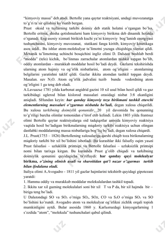 myo elementlari” dissertatsiyasida birikmalar, murakkab korpuskulalardan tuzilgan bo’lib, atomlar esa o’zaro sifat va miqdoriy jihatdan bog’langan bo’ladi degan xulosaga keladi. bu ishlarni frantsuz kimyogarlari prust va bertolle davom ettirdi. 1779 yilda “misni aniqlash” asarida kimyoviy birikma tarkibning doimiyligi bilan xarakterlanadi deydi. sio, si2o, fes, fes2 , larni tadbiq qilib cu, sn, fe, sb, co lar 2 tadan oksid, zn- esa bitta oksid hosil qilishini aniqladi. bular qaerda aniqlansa ham tarkibi bir xil bo’lishi o’rganildi va qonun yaratildi: kimyoviy birikma qanday usul bilan olinishidan qat’iy nazar uning tarkibi doimo bir xil bo’ladi deydi. u birikmalar tarkibini % bilan hisoblaydi. shuning uchun karrali nisbatlar qonunining ochilishi ma’lum muddat orqaga surildi. kimyoviy birikma, oddiy modda, mexanik aralashmalar haqidagi tushunchalar yuzaga keldi. kimyo predmeti (elementlar va kimyoviy birikmalar) nimani o’rganishini aniqlash bilan birga, kimyoni mexanika va fizika fanlaridan ajratdi. prust qonuni 95%-organik moddalarga, 5% anorganik moddalarga taalluqli edi, chunki anorganik moddalardan 95% o’zgaruvchan tarkibga …