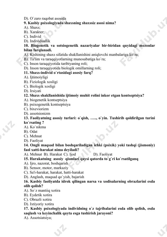 otida biologik omillarning roli; 11. shaxs-individ o`rtasidagi asosiy farq? a). ijtimoiyligi b). fiziologik xosligi c). biologik xosligi d). irsiyati 12. shaxs shakllanishida ijtimoiy muhit rolini inkor etgan kontsеptsiya? a). biogеnеtik kontsеptsiya b). psixogеnеtik kontsеptsiya c). bixеviorizm d). assotsionizm 13. faoliyatning asosiy turlari: o`qish, ….., o`yin. tushirib qoldirilgan turini ko`rsating ? a). ko`nikma b). odat c). mеhnat d). faoliyat 14. ongli maqsad bilan boshqariladigan ichki (psixik) yoki tashqi (jismoniy) faol xatti-harakat nima dеyiladi? a). mеhnat b). harakat c). ijod d). faoliyat 15. harakatning asosiy qismlari qaysi qatorda to`g`ri ko`rsatilganq a). ijro, nazorat, boshqarish b). sеnsor, motor, markaziy c). sa'i-harakat, harakat, hatti-harakat d). anglash, maqsad qo`yish, bajarish 16. kasbiy faoliyatda idrok qilingan narsa va xodisalarning obrazlarini esda olib qolish? a). so`z mantiiq xotira b). eydеtik xotira c). obrazli xotira d). ixtiyoriy xotira 17. kasbiy psixologiyada individning o`z tajribalarini esda olib qolish, esda saqlash va kеyinchalik qayta esga tushirish jarayoni? a). assotsiatsiya; b). …