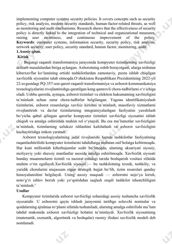 and audit mechanisms. research shows that the effectiveness of security policy is directly linked to the integration of technical and organizational measures, raising user awareness, and continuous improvement of the policy. keywords: computer systems, information security, security policy, risk analysis, network security, user policy, security standard, human factor, monitoring, audit. 1.asosiy qism. kirish bugungi raqamli transformatsiya jarayonida kompyuter tizimlarining xavfsizligi dolzarb masalalardan biriga aylangan. axborotning oshib borayotgani, ularga nisbatan kiberxavflar ko‘lamining ortishi tashkilotlardan zamonaviy, puxta ishlab chiqilgan xavfsizlik siyosatini talab etmoqda.o‘zbekiston respublikasi prezidentining 2022-yil 22-avgustdagi pq-357-son qarori raqamli transformatsiya va axborot-kommunikatsiya texnologiyalarini rivojlantirishga qaratilgan keng qamrovli chora-tadbirlarni o‘z ichiga oladi. ushbu qarorda, ayniqsa, axborot tizimlari va elektron hukumatning xavfsizligini ta’minlash uchun zarur chora-tadbirlar belgilangan. yagona identifikatsiyalash tizimlarini, axborot resurslariga xavfsiz kirishni ta’minlash, masofaviy xizmatlarni rivojlantirish va davlat tizimlarining integratsiyalashgan faoliyatini yaxshilash bo‘yicha qabul qilingan qarorlar kompyuter tizimlari xavfsizligi siyosatini ishlab chiqish va amalga oshirishda muhim rol o‘ynaydi. bu esa ma’lumotlar …