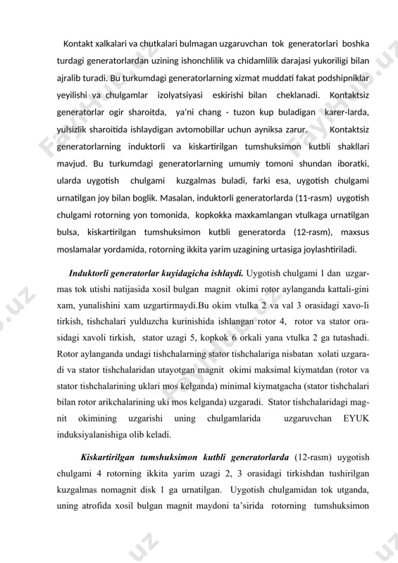mos kelganda) uzgaradi. stator tishchalaridagi mag-nit okimining uzgarishi uning chulgamlarida uzgaruvchan eyuk induksiyalanishiga olib keladi. kiskartirilgan tumshuksimon kutbli generatorlarda (12-rasm) uygotish chulgami 4 rotorning ikkita yarim uzagi 2, 3 orasidagi tirkishdan tushirilgan kuzgalmas nomagnit disk 1 ga urnatilgan. uygotish chulgamidan tok utganda, uning atrofida xosil bulgan magnit maydoni ta’sirida rotorning tumshuksimon kutbli yarim uzaklari magnitlanadi. rotor aylanganda, uning atrofidagi magnit maydonining kuch chiziklari (magnit okimi) stator chulgamlarini kesib utadi va ularda uzgaruvchan eyuk induksiyalaydi. bu generatorlar sodda tuzilishi bilan ajralib turadi. ulchamlari nisbatan kattaligi va uygotish chulgamini bikr maxkamlash kiyinligi bu turdagi generatorlarning kamchiligi xisoblanadi. generator kuchlanishini rostlashning asosiy tamoili. avtomobil generatori uziga xos sharoitlarda ishlaydi. u xarakatni tasmali uzatma orkali dvigatelning tirsakli validan olganligi sababli, rotorining aylanishlar chastotasi va demak, ishlab chikargan kuchlanishi xam nisbatan keng doirada uzgarib turadi. generatorning yuklamasi unga ulanayotgan iste’molchilar soni va ularning kuvvatiga karab uzgarib turadi. yuklama tokining uzgarishi xam generatorning kuchlanishiga ta’sir kursatadi. …
