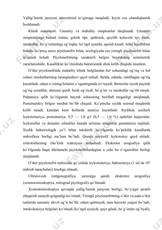r piyelonefrit tashxisini qo’yishda leykotsituriya, bakteriuriya (1 ml da 106 mikrob tanachalari) hisobga olinadi. ultratovush rentgenografiya, zaruratga qarab, ekskretor urografiya (xromotsistoskopiya, retrograd piyelografi) qo’llanadi. xromotsistoskopiya qovuqda yallig’lanish jarayoni borligi, bo’yoqni ajratib chiqarish susayib qolganligi ko’rinadi. yiringli piyelonefritning o’tkir va juda o’tkir turlarida umumiy ahvol og’ir bo’lib, odam qaltiraydi, tana harorati yuqori bo’ladi, intoksikatsiya belgilari ko’rinadi (ko’ngil ayniydi, qayt qiladi, bo’g’imlar og’riydi), qonda 50,0h109/l gacha boradigan leykotsitoz topiladi, neytrofillar miqdori 95 — 97% gacha yetadi. homiladorlarda piyelonefrit alohida kasallik turi hisoblanadi. u subfebril harorat va kam simptomli klinik manzarasi bilan ajralib turadi. bel sohasida, odatda, og’riq va dizuriya bo’lmaydi. simptomatikaning kam bo’lishi, tez-tez isitma chiqmasligi, og’riqlar va dizuriya bo’lmasligi diagnostikani qiyinlashtirib qo’yadi. to’g’ri tashxis qo’yish uchun homiladorlar siydigini takror-takror tahlil qilib ko’rish zarur bo’ladi. davosi. o’tkir piyelonefrit bilan og’rigan kasallar bel sohasidagi og’riqlari yo’qolib, tana harorati asliga kelguncha va dizuriya hodisalari barham topguncha o’rnidan turmay yotishlari kerak. ovqat oson singadigan, vitaminlarga …