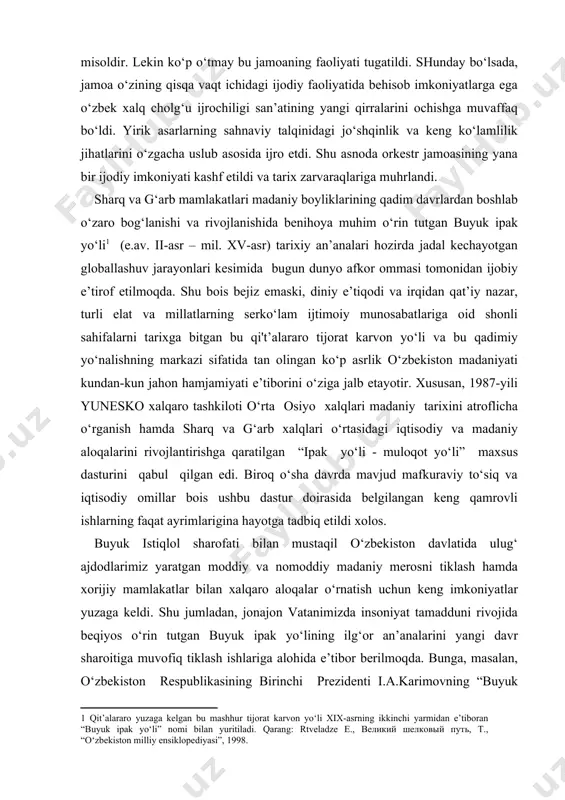 aro tashkiloti o‘rta osiyo xalqlari madaniy tarixini atroflicha o‘rganish hamda sharq va g‘arb xalqlari o‘rtasidagi iqtisodiy va madaniy aloqalarini rivojlantirishga qaratilgan “ipak yo‘li - muloqot yo‘li” maxsus dasturini qabul qilgan edi. biroq o‘sha davrda mavjud mafkuraviy to‘siq va iqtisodiy omillar bois ushbu dastur doirasida belgilangan keng qamrovli ishlarning faqat ayrimlarigina hayotga tadbiq etildi xolos. [1: qit’alararo yuzaga kelgan bu mashhur tijorat karvon yo‘li xix-asrning ikkinchi yarmidan e’tiboran “buyuk ipak yo‘li” nomi bilan yuritiladi. qarang: rtveladze e., великий шелковый путь, т., “o‘zbekiston milliy ensiklopediyasi”, 1998. ] buyuk istiqlol sharofati bilan mustaqil o‘zbekiston davlatida ulug‘ ajdodlarimiz yaratgan moddiy va nomoddiy madaniy merosni tiklash hamda xorijiy mamlakatlar bilan xalqaro aloqalar o‘rnatish uchun keng imkoniyatlar yuzaga keldi. shu jumladan, jonajon vatanimizda insoniyat tamadduni rivojida beqiyos o‘rin tutgan buyuk ipak yo‘lining ilg‘or an’analarini yangi davr sharoitiga muvofiq tiklash ishlariga alohida e’tibor berilmoqda. bunga, masalan, o‘zbekiston respublikasining birinchi prezidenti i.a.karimovning “buyuk ipak yo‘lini qayta tiklashda o‘zbekistonning …