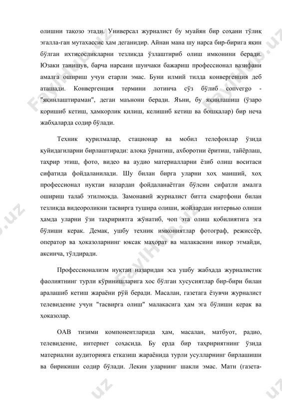 ро қоришиб кетиш, ҳамкорлик қилиш, келишиб кетиш ва бошқалар) бир неча жабҳаларда содир бўлади. техник қурилмалар, стационар ва мобил телефонлар ўзида қуйидагиларни бирлаштиради: алоқа ўрнатиш, ахборотни ёритиш, тайёрлаш, таҳрир этиш, фото, видео ва аудио материалларни ёзиб олиш воситаси сифатида фойдаланилади. шу билан бирга уларни хоҳ маиший, хоҳ профессионал нуқтаи назардан фойдаланаётган бўлсин сифатли амалга ошириш талаб этилмоқда. замонавий журналист битта смартфони билан тезлиқда видеороликни тасвирга тушира олиши, жойлардан интервью олиши ҳамда уларни ўзи таҳририятга жўнатиб, чоп эта олиш қобилиятига эга бўлиши керак. демак, ушбу техник имкониятлар фотограф, режиссёр, оператор ва ҳоказоларнинг юксак маҳорат ва малакасини инкор этмайди, аксинча, тўлдиради. профессионализм нуқтаи назаридан эса ушбу жабҳада журналистик фаолиятнинг турли кўринишларига хос бўлган хусусиятлар бир-бири билан аралашиб кетиш жараёни рўй беради. масалан, газетага ёзувчи журналист телевидение учун "тасвирга олиш" малакасига ҳам эга бўлиши керак ва ҳоказолар. оав тизими компонентларида ҳам, масалан, матбуот, радио, телевидение, интернет соҳасида. бу ерда бир таҳририятнинг ўзида материални …
