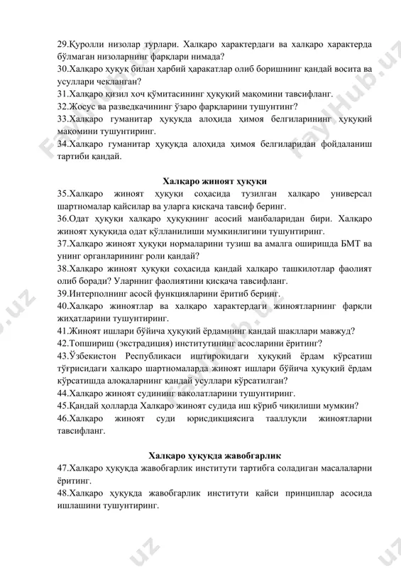 дай? 38. халқаро жиноят ҳуқуқи соҳасида қандай халқаро ташкилотлар фаолият олиб боради? уларнниг фаолиятини қисқача тавсифланг. 39. интерполнинг асосй функцияларини ёритиб беринг. 40. халқаро жиноятлар ва халқаро характердаги жиноятларнинг фарқли жиҳатларини тушунтиринг. 41. жиноят ишлари бўйича ҳуқуқий ёрдамнинг қандай шакллари мавжуд? 42. топшириш (экстрадиция) институтининг асосларини ёритинг? 43. ўзбекистон республикаси иштирокидаги ҳуқуқий ёрдам кўрсатиш тўғрисидаги халқаро шартномаларда жиноят ишлари бўйича ҳуқуқий ёрдам кўрсатишда алоқаларнинг қандай усуллари кўрсатилган? 44. халқаро жиноят судининг ваколатларини тушунтиринг. 45. қандай ҳолларда халқаро жиноят судида иш кўриб чиқилиши мумкин? 46. халқаро жиноят суди юрисдикциясига тааллуқли жиноятларни тавсифланг. халқаро ҳуқуқда жавобгарлик 47. халқаро ҳуқуқда жавобгарлик институти тартибга соладиган масалаларни ёритинг. 48. халқаро ҳуқуқда жавобгарлик институти қайси принциплар асосида ишлашини тушунтиринг. 49. халқаро ҳуқуқда ҳаракатсизлик учун жавобгарлик мавжудми, жавобингизни тушунтиринг. 50. халқаро ҳуқуқнинг жавобгарлик институтида одат нормалари қўлланиладими? 51. халқаро ҳуқуқда моддий жавобгарликнинг мазмуни ва қўллаш тартибини ёритинг. 52. халқаро ҳуқуқда халқаро ташкилотларнинг жавобгарлиги қандай тартибга солинган? 53. …