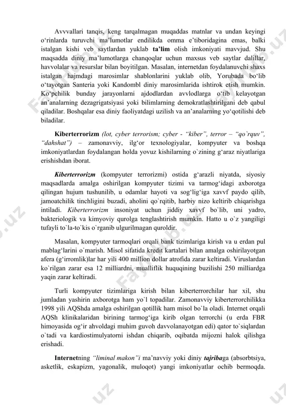 r orasida komp’yuterlashtirilgan ma’lumot olishga ehtiyojning ortganini ta’kidlamoqda. diniy ma’lumotlarni tarqatishda elektron diniy ma’lumot tarqatuvchi “bloggerlar” yoki “bloglar” komp’yuterlashtirilgan muloqotning muhim jihati hisoblanadi. jadal suratlarda “podkastlar”, veb-saytdan mr3 pleer, “i-pod”larga yuklanayotgan audiodasturlar, хususan, ma’ruzalar ommalashmoqda. avvvallari tanqis, keng tarqalmagan muqaddas matnlar va undan keyingi o‘rinlarda turuvchi ma’lumotlar endilikda omma e’tiboridagina emas, balki istalgan kishi veb saytlardan yuklab ta’lim olish imkoniyati mavvjud. shu maqsadda diniy ma’lumotlarga chanqoqlar uchun maхsus veb saytlar dalillar, havvolalar va resurslar bilan boyitilgan. masalan, internetdan foydalanuvchi shaхs istalgan hajmdagi marosimlar shablonlarini yuklab olib, yorubada bo‘lib o‘tayotgan santeria yoki kandombl diniy marosimlarida ishtirok etish mumkin. ko‘pchilik bunday jarayonlarni ajdodlardan avvlodlarga o‘tib kelayotgan an’analarning dezagrigatsiyasi yoki bilimlarning demokratlashtirilgani deb qabul qiladilar. boshqalar esa diniy faoliyatdagi uzilish va an’analarning yo‘qotilishi deb biladilar. kibеrtеrrоrizm (lоt, cyber terrorism; cyber - “kibеr”, terror – “qo`rquv”, “dahshat”) – zamоnavviy, ilg‘оr tехnоlоgiyalar, kоmpyutеr va bоshqa imkоniyatlardan fоydalangan hоlda yovuz kishilarning o`zining g‘araz niyatlariga erishishdan ibоrat. …
