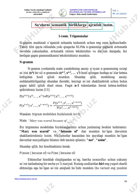 da yangi matnni generatsiya qilish masalasini ko`rib chiqamiz. barchaga ma`lumki, tabiiy tillarda matndagi so`zlarning yozilish (qo`llanish) tartibi muhim ahamiyatga ega. ushu xususiyat gapdagi ba`zi no`malum so`zlarni tushunmasdan ham bizga gapning kontekstini tushunishga imkon beradi. quyidagi misolni ko`rib chiqamiz: "anvar gargula tomonidan chiqarilgan dahshatli shovqin tufayli qo`rqib ketdi." oldingi kontekstsiz biz "gargula" nima ekanligini bilmaymiz. gap tarkibidagi so`zlarning bunday bog`liqligi bizga tushunmayotgan so`zning tabiati haqida ba`zi ma`lumotlar berishi mumkin. ba`zi hollarda biz butun kontekstni bilishimiz shart emas. yuqoridagi misolda, biz intuitiv darajada faqat "tashqari shovqin" ga qarab, keyingi so`z nutqning boshqa qismi emas, balki ot so`z turkumiga mansub so`z bo`lishi lozimligini aytishimiz mumkin. yuqoridagi mulohazalardan n-grammlar deb nomlanuvchi berilgan gapni n ta elementning ketma-ketligidan iborat qismlarga ajratish qoyasi kelib chiqadi. asosiy g`oya shundan iboratki, har qanday matn berilgan bo`lsa, biz unigramlar (1 gramm), bigramlar (2 gramm), trigramlar (3 gramm) va boshqalar ro`yxatiga ajratishimiz mumkin [8-10]. misol uchun: matn: "men kitobni o`qidim" …