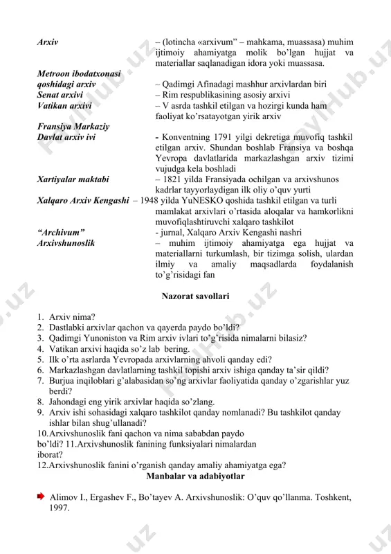 arning hozirgi ahvoli, faoliyatining asosiy yo’nalishlari bilan tanishib boramiz. shu bilan birga arxivlarning maqsad va vazifalari, arxivlarga topshiriladigan hujjatlarni tanlash va saralash, ularni saqlash va turkumlash, hisobga olish, ulardan foydalanish usullarini o’rganamiz. tayanch iboralar arxiv – (lotincha «arxivum” – mahkama, muassasa) muhim ijtimoiy ahamiyatga molik bo’lgan hujjat va materiallar saqlanadigan idora yoki muassasa. metroon ibodatxonasi qoshidagi arxiv – qadimgi afinadagi mashhur arxivlardan biri senat arxivi – rim respublikasining asosiy arxivi vatikan arxivi – v asrda tashkil etilgan va hozirgi kunda ham faoliyat ko’rsatayotgan yirik arxiv fransiya markaziy davlat arxiv ivi - konventning 1791 yilgi dekretiga muvofiq tashkil etilgan arxiv. shundan boshlab fransiya va boshqa yevropa davlatlarida markazlashgan arxiv tizimi vujudga kela boshladi xartiyalar maktabi – 1821 yilda fransiyada ochilgan va arxivshunos kadrlar tayyorlaydigan ilk oliy o’quv yurti xalqaro arxiv kengashi – 1948 yilda yunesko qoshida tashkil etilgan va turli mamlakat arxivlari o’rtasida aloqalar va hamkorlikni muvofiqlashtiruvchi xalqaro tashkilot “archivum” - …