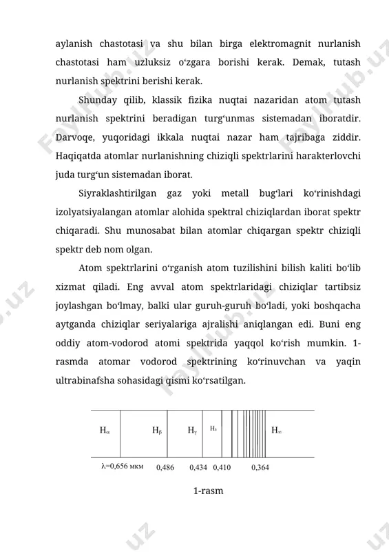 tr chiqaradi. shu munosabat bilan atomlar chiqargan spektr chiziqli spektr deb nom olgan. atom spektrlarini o‘rganish atom tuzilishini bilish kaliti bo‘lib xizmat qiladi. eng avval atom spektrlaridagi chiziqlar tartibsiz joylashgan bo‘lmay, balki ular guruh-guruh bo‘ladi, yoki boshqacha aytganda chiziqlar seriyalariga ajralishi aniqlangan edi. buni eng oddiy atom-vodorod atomi spektrida yaqqol ko‘rish mumkin. 1-rasmda atomar vodorod spektrining ko‘rinuvchan va yaqin ultrabinafsha sohasidagi qismi ko‘rsatilgan. 1-rasm , , va simvollar bilan ko‘rinuvchan chiziqlar belgilangan. seriya chegarasini ko‘rsatadi. ravshanki, chiziqlar tartibsiz bo‘lmay, balki ma’lum tartibda joylashadi. chiziqlar orasidagi oraliq uzunroq to‘lqindan qisqaroq to‘lqinga o‘tgan sari ma’lum qonuniyat bilan kamaya boradi. shveyratsiya fizigi balmer ko‘rinuvchan seriyadagi vodorod chiziqlarining to‘lqin uzunliklari quyidagi formula bilan aniqlanadi, ya’ni: (1) bu yerda - konstanta; - butun son, =3, 4, 5 va h.k. qiymatlarni qabul qiladi. balmer vodorodning nurlanish spektrining ko‘rinadigan qismida chastotasi quyidagi empirik formula bilan ifodalanadigan chiziqlar seriyasi borligini aniqlangan: (2) bu yerda =3, 4, 5, 6…; …