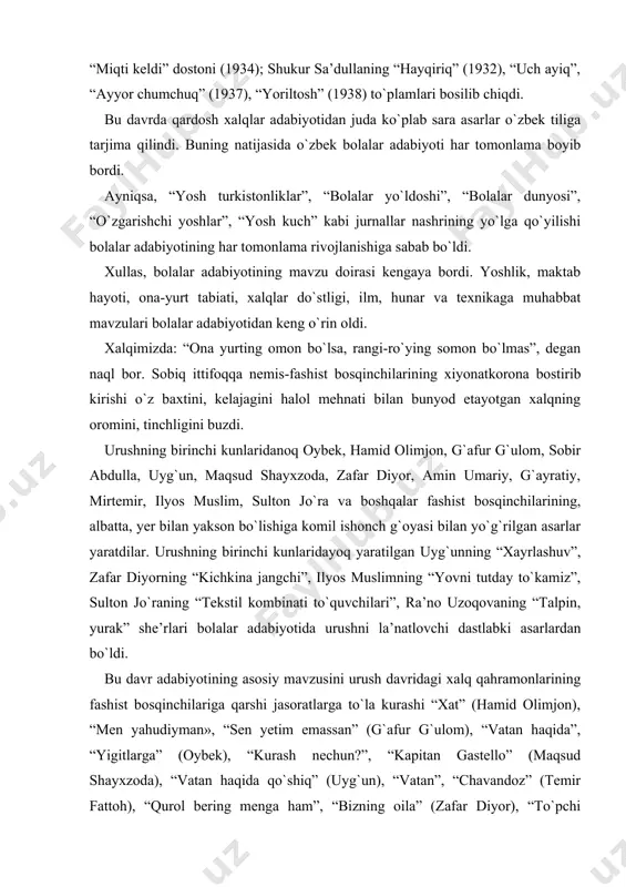 “fidokor” (1940); ilyos muslimning “o`suv” (1932), “zaharxandalar” (1932) to`plamlari, “miqti keldi” dostoni (1934); shukur sa’dullaning “hayqiriq” (1932), “uch ayiq”, “ayyor chumchuq” (1937), “yoriltosh” (1938) to`plamlari bosilib chiqdi. bu davrda qardosh xalqlar adabiyotidan juda ko`plab sara asarlar o`zbek tiliga tarjima qilindi. buning natijasida o`zbek bolalar adabiyoti har tomonlama boyib bordi. ayniqsa, “yosh turkistonliklar”, “bolalar yo`ldoshi”, “bolalar dunyosi”, “o`zgarishchi yoshlar”, “yosh kuch” kabi jurnallar nashrining yo`lga qo`yilishi bolalar adabiyotining har tomonlama rivojlanishiga sabab bo`ldi. xullas, bolalar adabiyotining mavzu doirasi kengaya bordi. yoshlik, maktab hayoti, ona-yurt tabiati, xalqlar do`stligi, ilm, hunar va texnikaga muhabbat mavzulari bolalar adabiyotidan keng o`rin oldi. xalqimizda: “ona yurting omon bo`lsa, rangi-ro`ying somon bo`lmas”, degan naql bor. sobiq ittifoqqa nemis-fashist bosqinchilarining xiyonatkorona bostirib kirishi o`z baxtini, kelajagini halol mehnati bilan bunyod etayotgan xalqning oromini, tinchligini buzdi. urushning birinchi kunlaridanoq oybek, hamid olimjon, g`afur g`ulom, sobir abdulla, uyg`un, maqsud shayxzoda, zafar diyor, amin umariy, g`ayratiy, mirtemir, ilyos muslim, sulton jo`ra …