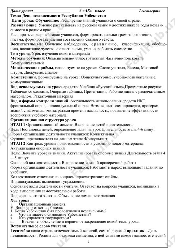 едения неподготовленного диалога по изученным темам и ситуациям. может бегло читать вслух со скоростью 60-65 слов в минуту. может написать под диктовку текст объёмом 70-75 слов, содержащий хорошо усвоенные слова и предложения. лингвистическая компетенция а2 , а2+ фонетика и орфоэпия. правильно произносит слова (на материале усваиваемой лексики). различает и правильно произносит твёрдых и мягких согласных, правильно артикулирует звуки [ы], [ц], [щ], [ж], сочетания согласных. может правильно интонировать повествовательные, вопросительные и побудительные предложения. дата урока:__________________ 6 «аб» класс 1-четверть тема: день независимости республики узбекистан цели урока: обучающие: расширение знаний учащихся о своей стране. развивающие: умение рассказывать на русском языке о достижениях за годы независимости в родном крае. расширить словарный запас учащихся, формировать навыки грамотного чтения, письма, формировать умения составления связного текста. воспитательные: обучение наблюдению, сравнению, классификации, обобщению, воспитание чувства коллективизма, умения работать совместно. тип урока: урок изучения нового материала методы обучения: объяснительно-иллюстративный частично-поисковый коммуникативный методические приёмы, используемые на уроке: слово учителя, …