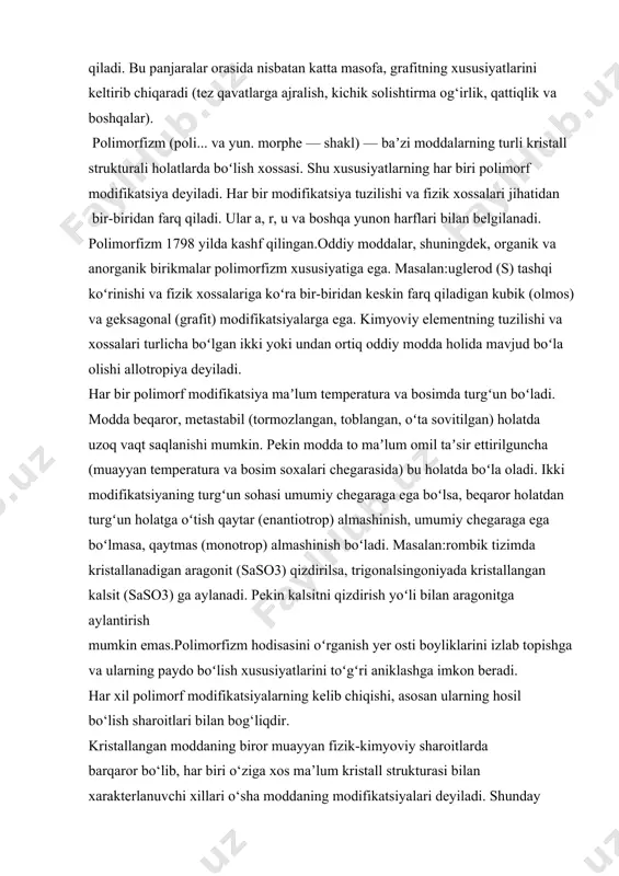 dan yuqori temperaturalarda barqaror. hozirgi paytda, bir kvadrat santimetr yuzaga bir necha yuz kilogrammlab ta’sir etuvchi juda yuqori bosimli asboblarning ixtiro qilinishi natijasida, kristallarning polimorf o‘zgarishlarini tekshirish ustida juda ko‘p amaliy tajribalar olib borilmoqda.buning natijasida yangi kristallar soni oshib bormoqda va yerning ichki qismida sodir bo‘lgan termodinamik jarayonlar, mineral assotsiatsiyalarining hosil bo‘lish qonuniyatlari aniqlashib bormoqda. termodinamik nuqtai nazaridan kristallarning polimorf o‘zgarishini, ma’lum miqdorda temperatura, tashqi bosim va elektromagnit kuchlarning tekshirilayotgan kristallga ta’sir etishi natijasida vujudga keladigan fazoviy o‘zgarish sifatida tushuntirish mumkin. polimorf o‘zgarishlarning ikki turi ma’lum. agar kristall moddaning ma’lum modifikatsiyasi, aytaylik α, tashqi sharoitning o‘zgarishi bilan boshqa β modifikatsiyasiga aylansa va avvalgi sharoitning qaytarilishi bilan, yana asli holi α modifikatsiyasiga qaytsa u holda bunday polimorf almashinishlarga enantiotrop almashinishlar deyiladi. masalan, rombik α–oltingugurtning monoklin β– oltingugurtga va aksincha almashinishlari. agarda aksincha almashinishlar sodir bo‘lmasa, u holda bunday almashinish monotrop almashinish deyiladi. masalan, markazitning piritga aylanishi monotrop almashinishdir. polimorf o‘zgarishlar borligi …