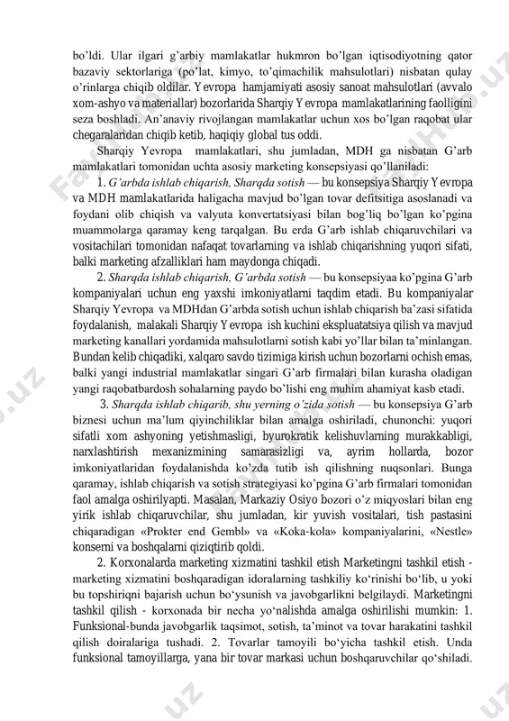 marketing vazifalarini yechish). shunday qilib, mikro-muhitni o’rganish bozorning aniq sub’ektiga nisbatan qo’llanilgan holda amalga oshiriladi, undan farqli ravishda makro-muhit esa marketing va bozor sub’ektlari, mamlakat va xalq iste’moli tovarlari sohalari uchun umumiy ko’rinishda namoyon bo’ladi. xalqaro marketing muhitining xususiyatlari asosan ayirboshlash (almashinish) jarayonlarini murakkablashtirayotgan to’siqlarni yo’qotishdan iborat. turli xil iqtisodiyotlar va mamlakatlar o’rtasida qiyosiy ustunliklarni qayta taqsimlash ro’y beradi. sanoati rivojlangan mamlakatlar (dastavval, janubiy-sharqiy osiyoda), shuningdek, sharqiy yevropa mamlakatlari ko’rinishidagi yangi raqiblar paydo bo’ldi. ular ilgari g’arbiy mamlakatlar hukmron bo’lgan iqtisodiyotning qator bazaviy sektorlariga (po’lat, kimyo, to’qimachilik mahsulotlari) nisbatan qulay o’rinlarga chiqib oldilar. yevropa hamjamiyati asosiy sanoat mahsulotlari (avvalo xom-ashyo va materiallar) bozorlarida sharqiy yevropa mamlakatlarining faolligini seza boshladi. an’anaviy rivojlangan mamlakatlar uchun xos bo’lgan raqobat ular chegaralaridan chiqib ketib, haqiqiy global tus oddi. sharqiy yevropa mamlakatlari, shu jumladan, mdh ga nisbatan g’arb mamlakatlari tomonidan uchta asosiy marketing konsepsiyasi qo’llaniladi: 1. g’arbda ishlab chiqarish, sharqda sotish — bu konsepsiya sharqiy …