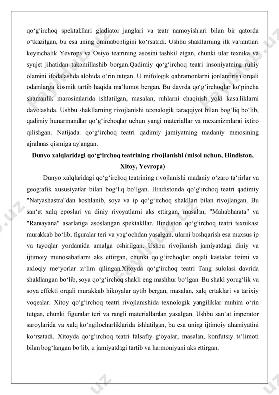 n. u mifologik qahramonlarni jonlantirish orqali odamlarga kosmik tartib haqida ma‘lumot bergan. bu davrda qo‘g‘irchoqlar ko‘pincha shamanlik marosimlarida ishlatilgan, masalan, ruhlarni chaqirish yoki kasalliklarni davolashda. ushbu shakllarning rivojlanishi texnologik taraqqiyot bilan bog‘liq bo‘lib, qadimiy hunarmandlar qo‘g‘irchoqlar uchun yangi materiallar va mexanizmlarni ixtiro qilishgan. natijada, qo‘g‘irchoq teatri qadimiy jamiyatning madaniy merosining ajralmas qismiga aylangan. dunyo xalqlaridagi qo‘g‘irchoq teatrining rivojlanishi (misol uchun, hindiston, xitoy, yevropa) dunyo xalqlaridagi qo‘g‘irchoq teatrining rivojlanishi madaniy o‘zaro ta‘sirlar va geografik xususiyatlar bilan bog‘liq bo‘lgan. hindistonda qo‘g‘irchoq teatri qadimiy "natyashastra"dan boshlanib, soya va ip qo‘g‘irchoq shakllari bilan rivojlangan. bu san‘at xalq eposlari va diniy rivoyatlarni aks ettirgan, masalan, "mahabharata" va "ramayana" asarlariga asoslangan spektakllar. hindiston qo‘g‘irchoq teatri texnikasi murakkab bo‘lib, figuralar teri va yog‘ochdan yasalgan, ularni boshqarish esa maxsus ip va tayoqlar yordamida amalga oshirilgan. ushbu rivojlanish jamiyatdagi diniy va ijtimoiy munosabatlarni aks ettirgan, chunki qo‘g‘irchoqlar orqali kastalar tizimi va axloqiy me‘yorlar ta‘lim qilingan.xitoyda qo‘g‘irchoq teatri tang sulolasi …