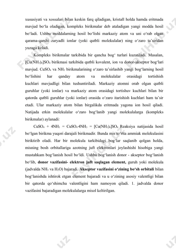 ulalarga misol keltirilgan. jadval. jadvaldan koʻrinib turibdiki, metan molekulasida erkin elektron juft yoʻq, ammiak va suv molekulalarida esa ozod elektron juft mavjud, demak, ammiak va suv molekulalari donor guruh vazifasini oʻtay oladi. ushbu elektron juftlar metall (b’azan metalmaslar) atomidagi boʻsh yacheykalariga joylashadi va metallar oʻzining qoʻshimcha valentliklarini namoyon qila oladi. kompleks birikmalarning olinishi kompleks birikmalar turli tuman reaksiya jarayonlarida olinadi, natijada rang oʻzgarishi, agregat holatlarning oʻzgarishi kuzatiladi. qutbli molekulalarning oʻzaro ta’sirlashuvidan hosil boʻlishini koʻrib chiqamiz. masalan, ammoniy xlorid hosil bo‘lish reaksiyasida boshlangʻich moddalar qutbli boʻlib, ularning oʻzaro ta’sirlashuvi natijasida agregat holatlari ham oʻzgaradi. ammiak ham, vodorod xlorid ham gaz moddalar, lekin hosil boʻlgan kompleks birikma ammoniy xlorid - qattiq moddadir. nh3 (g) + hcl (g) = [nh4]cl(q) ion tabiatli modda kalsiy xlorid va qutbli kovalent bogʻlanishli ammiak reaksiyasi natijasida murakkab modda - kompleks biirikma hosil boʻladi: cacl2 + 8nh3 = [ca(nh3)8]cl2 kristall ba’zan kompleks birikmalar hosil boʻlishida keskin rang oʻzgarishi …