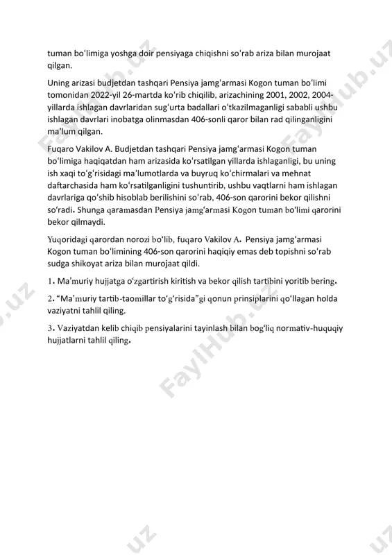 shlagan davrlaridan sug‘urta badallari o‘tkazilmaganligi sababli ushbu ishlagan davrlari inobatga olinmasdan 406-sonli qaror bilan rad qilinganligini ma’lum qilgan. fuqaro vakilov a. budjetdan tashqari pensiya jamg‘armasi kogon tuman bo‘limiga haqiqatdan ham arizasida ko‘rsatilgan yillarda ishlaganligi, bu uning ish xaqi to‘g‘risidagi ma’lumotlarda va buyruq ko‘chirmalari va mehnat daftarchasida ham ko‘rsatilganligini tushuntirib, ushbu vaqtlarni ham ishlagan davrlariga qo‘shib hisoblab berilishini so‘rab, 406-son qarorini bekor qilishni so‘radi. shunga qaramasdan pensiya jamg‘armasi kogon tuman bo‘limi qarorini bekor qilmaydi. yuqoridagi qarordan norozi bo‘lib, fuqaro vakilov a. pensiya jamg‘armasi kogon tuman bo‘limining 406-son qarorini haqiqiy emas deb topishni so‘rab sudga shikoyat ariza bilan murojaat qildi. 1. ma’muriy hujjatga o‘zgartirish kiritish va bekor qilish tartibini yoritib bering. 2. “ma’muriy tartib-taomillar to‘g‘risida”gi qonun prinsiplarini qo‘llagan holda vaziyatni tahlil qiling. 3. vaziyatdan kelib chiqib pensiyalarini tayinlash bilan bog‘liq normativ-huquqiy hujjatlarni tahlil qiling.