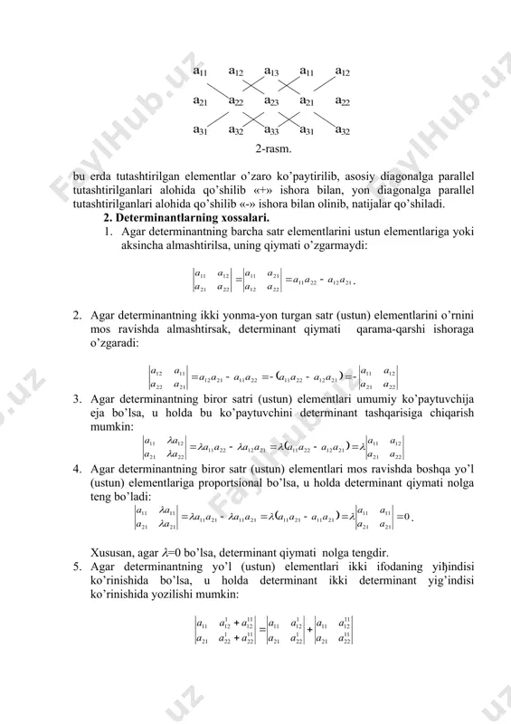 2) (1) va (2) determinantlar mos ravishda 2-tartibli va 3-tartibli determinantlar deb ham ataladi. (2) determinantni hisoblash uchun «uchburchaklar usuli» deb ataluvchi quyidagi diajrammadan foydalanish mumkin: har bir diagrammada tutashtirilgan elementlar o’zaro ko’paytirilib, keyin natijalar qo’shiladi, a) diagrammadaji yiђindi «+» ishorasi bilan, b) diagrammadagi yig’indi esa «-» ishora bilan olinib, ikkala natija o’zaro qo’shiladi. 3-tartibli determinantlarni hisoblash uchun «sarryus usuli» deb ataluvchi quyidagi diagramma ham mavjud: 2-rasm. bu erda tutashtirilgan elementlar o’zaro ko’paytirilib, asosiy diagonalga parallel tutashtirilganlari alohida qo’shilib «+» ishora bilan, yon diagonalga parallel tutashtirilganlari alohida qo’shilib «-» ishora bilan olinib, natijalar qo’shiladi. 2. determinantlarning хossalari. 1. agar determinantning barcha satr elementlarini ustun elementlariga yoki aksincha almashtirilsa, uning qiymati o’zgarmaydi: . 2. agar determinantning ikki yonma-yon turgan satr (ustun) elementlarini o’rnini mos ravishda almashtirsak, determinant qiymati qarama-qarshi ishoraga o’zgaradi: 3. agar determinantning biror satri (ustun) elementlari umumiy ko’paytuvchija eja bo’lsa, u holda bu ko’paytuvchini determinant tashqarisiga chiqarish mumkin: 4. …