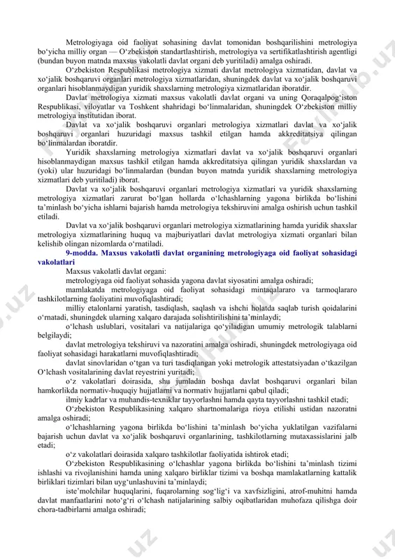 hasidagi asosiy vazifalar quyidagilardan iborat: o‘zbekiston respublikasida o‘lchashlarning yagona birlikda bo‘lishini ta’minlash; ishonchsiz o‘lchash natijalarining oldini olish; xolis, ishonchli va solishtiriladigan o‘lchash natijalariga bo‘lgan ehtiyojlarni qondirish; o‘lchash natijalarining milliy va (yoki) xalqaro etalonlargacha metrologik kuzatiluvchanligini ta’minlash; o‘zbekiston respublikasi iqtisodiyotining rivojlanishiga va ilmiy-texnik taraqqiyotiga ko‘maklashish. 5-modda. metrologiyaga oid faoliyat sohasinining asosiy prinsiplari metrologiyaga oid faoliyat sohasining asosiy prinsiplari quyidagilardan iborat: qonuniylik; metrologiya tekshiruvi va nazorati natijalarining xolisligi; ilmiy asoslanganlik; o‘lchash birliklari qo‘llanilishida xalqaro birliklar tizimining ustuvorligi; boshqaruv tizimining yagonaligi; ma’lumotlarning oshkoraligi va ochiqligi; o‘lchashlar yagona birlikda bo‘lishini ta’minlash bo‘yicha milliy va xalqaro talablarning uyg‘unligi. 2-bob. metrologiyaga oid faoliyat sohasini tartibga solish 6-modda. metrologiyaga oid faoliyat sohasidagi davlat siyosatining asosiy yo‘nalishlari metrologiyaga oid faoliyat sohasidagi davlat siyosatining asosiy yo‘nalishlari quyidagilardan iborat: metrologiyaga oid faoliyatni xalqaro talablar asosida rivojlantirish; investitsiyalarni jalb qilish uchun qulay shart-sharoitlar yaratish; ilmiy tadqiqotlarni rivojlantirish hamda ularni ishlab chiqarish amaliyoti bilan integratsiya qilish; metrologiyaga oid faoliyat sohasidagi kadrlarni tayyorlash, …