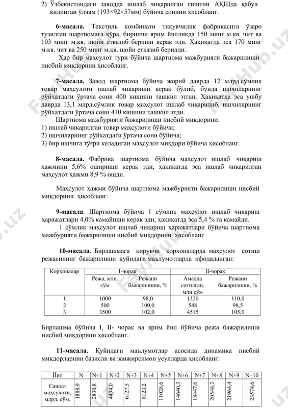 ишлаб чиқариш ҳаражатлари бўйича шартнома мажбурияти бажарилиши нисбий миқдорини ҳисобланг. 10-масала. бирлашмага кирувчи корхоналарда маҳсулот сотиш режасининг бажарилиши қуйидаги маълумотларда ифодаланган: корхоналар i-чорак ii-чорак режа, млн. сўм режани бажарилиши, % амалда сотилган, млн.сўм режани бажарилиши, % 1 2 3 1000 500 3500 98,0 100,0 102,0 1320 548 4515 110,0 98,5 105,0 бирлашма бўйича i, ii- чорак ва ярим йил бўйича режа бажарилиши нисбий миқдорини ҳисобланг. 11-масала. қуйидаги маълумотлар асосида динамика нисбий миқдорларини базисли ва занжирсимон усулларда ҳисобланг: йил n n+1 n+2 n+3 n+4 n+5 n+6 n+7 n+8 n+9 n+10 саноат маҳсулоти, млрд. сўм. 1888,9 2830,8 4494,0 6127,5 8123,2 11028,6 14640,3 18447,6 20548,2 21964,4 23574,6 12-масала. республикада ишлаб чиқарилган қишлоқ хўжалиги маҳсулотлари бўйича «n» – «n+5» йиллар учун қуйидаги маълумотлар келтирилган: йиллар кўрсаткичлар n n+1 n+2 n+3 n+4 n+5 жами қишлоқ хўжалиги маҳсулоти, млрд.сўм шу жумладан: деҳқончилик чорвачилик 1387,2 696,8 690,4 2104,8 1086,0 1018,8 3255,3 1648,8 1606,5 4083,3 2102,0 1981,3 4615,8 …