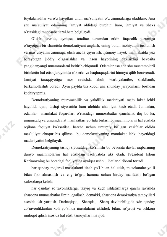mdavlat manfaatlari yo`lida birlashib, muammolarni hal etishda oqilona faoliyat ko`rsatilsa, barcha uchun umumiy bo`lgan vazifalar oldida mas`uliyat chuqur his qilinsa bu demokratiyaning mamlakat ichki hayetidagi madaniyatini belgilaydi. demokratiyaning tashqi siyosatdagi ko`rinishi bu bevosita davlat raqbarining dunyo muammolarini hal etishdagi faoliyatida aks etadi. prezident islom karimovning bu boradagi faoliyatida ayniqsa ushbu jihatlar e`tiborni tortadi: har qanday mojaroli masalalarni tinch yo`l bilan hal etish, muzokaralar yo`li bilan fikr almashish va eng to`gri, hamma uchun birday manfaatli bo`lgan xulosalarga kelish; har qanday zo`ravonliklarga, tazyiq va kuch ishlatishlarga qarshi ravishda sharqona munosabatlar ilmini egallash demakki, sharqona demokratiya tamoyillari asosida ish yuritish. darhaqiqat, sharqda, sharq davlatchiligida xdr qanday zo`ravonliklardan xoli yo`sinda masalalarni aklidrok bilan, ro`yrost va oshkora muloqot qilish asosida hal etish tamoyillari mavjud. o`zbekiston rahbarining xalqaro siyesati hozirgi zamon jahon demokratik harakatlarining ilgor tajribalariga mos keladi. bu yo`l qar qanday zo`ravonlik va kuch ishlatishni rad etish bilan birga, jahon siyosati madaniyatini oshirishga da`vat etish …