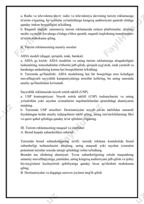 siga mos kelishini ta'minlashga qanday imkon berishini o'rganing. b. turizm reklamasida bozor tadqiqotlari bozor tendentsiyalari va iste'molchilarning xulq-atvori bo'yicha ma'lumotlarni yig'ish a. sayohat bozorining dinamik tabiati: sayohat bozorining dinamik tabiati va iste'molchilar xatti-harakatlaridagi tendentsiyalar va o'zgarishlarni doimiy ravishda kuzatib borish zarurligini muhokama qiling. b. ma'lumotlar manbalaridan foydalanish: bozorni o'rganish uchun asosiy ma'lumotlar manbalarini, jumladan so'rovlar, onlayn tahlillar va sanoat hisobotlarini aniqlang, ularning rivojlanayotgan landshaftni tushunishdagi rolini ta'kidlang. strategik rejalashtirish uchun swot tahlilidan foydalanish a. swot tahlili aniqlandi: swot tahlilini va uning turizm reklamasiga aloqadorligini aniqlang, uni ichki kuchli va zaif tomonlarni, shuningdek, tashqi imkoniyatlar va tahdidlarni baholash vositasi sifatida taqdim eting. b. swot-ga asoslangan strategik rejalashtirish: swot tahlili natijalari qanday qilib turizm reklamasida strategik qarorlar qabul qilinishini, masalan, kuchli tomonlardan foydalanish va zaif tomonlarni bartaraf etishni muhokama qilish. c. majburiy xabarlarni yaratish hissiy aloqalarni yaratishda hikoyaning roli a. hikoya marketing vositasi sifatida: hikoya qilishning tomoshabinlar bilan hissiy aloqalarni o'rnatishda kuchli …