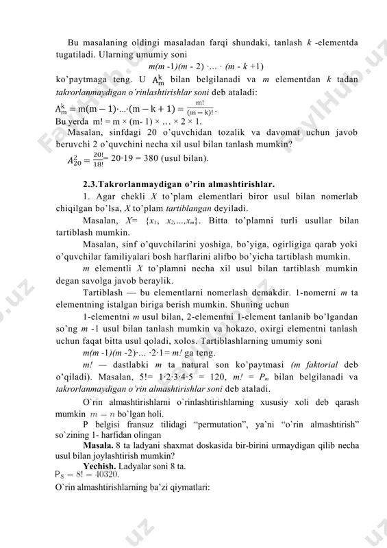 lan). 2.3.takrorlanmaydigan o’rin almashtirishlar. 1. agar chekli x to’plam elementlari biror usul bilan nomerlab chiqilgan bo’lsa, x to’plam tartiblangan deyiladi. masalan, x= {x1, x2,…,xm}. bitta to’plamni turli usullar bilan tartiblash mumkin. masalan, sinf o’quvchilarini yoshiga, bo’yiga, ogirligiga qarab yoki o’quvchilar familiyalari bosh harflarini alifbo bo’yicha tartiblash mumkin. m elementli x to’plamni necha xil usul bilan tartiblash mumkin degan savolga javob beraylik. tartiblash — bu elementlarni nomerlash demakdir. 1-nomerni m ta elementning istalgan biriga berish mumkin. shuning uchun 1-elementni m usul bilan, 2-elementni 1-element tanlanib bo’lgandan so’ng m -1 usul bilan tanlash mumkin va hokazo, oxirgi elementni tanlash uchun faqat bitta usul qoladi, xolos. tartiblashlarning umumiy soni m(m -1)(m -2)·... ·2·1= m! ga teng. m! — dastlabki m ta natural son ko’paytmasi (m faktorial deb o’qiladi). masalan, 5!= 1·2·3·4·5 = 120, m! = pm bilan belgilanadi va takrorlanmaydigan o’rin almashtirishlar soni deb ataladi. o`rin almashtirishlarni o`rinlashtirishlarning xususiy xoli deb qarash mumkin …