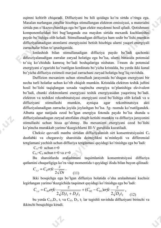 mroq bo’ladi boshqalariga nisbatan. 1-rasm da potensial energiyani o’zgarishi ko’rsatilgan kordinata bo’yicha kristalda, bu yerda ikki kanal bo’yicha diffuziya extimoli mavjud zarrachani zaryad holatiga bog’liq ravishda. duffizion mexanizm uchun stimullash jarayonida bo’shagan energiyani bir necha turli holatlar uchun ko’rib chiqish mumkin. kristalda elektron teshik juftini hosil bo’lishi taqiqlangan soxada vaqtincha energiya to’planishiga ekvivalent bo’ladi, chunki elektronlarni energiyasi teshik energiyasidan yuqoriroq bo’ladi. elektron va teshikni rekonbinatsiyasi energiyani ozod bo’lishiga olib keladi va u diffuziyani stimullashi mumkin, ayniqsa agar rekonbinatsiya akti diffuziyalanadigan zarracha joyida joylashgan bo’lsa. 5g- rasmda ko’rsatilgandek. albatta agar natijada ozod bo’lgan energiya fotonda paydo bo’lsa shunda u diffuziyalanadiugan zaryad atrofidan chiqib ketishi mumkin va diffuziya jarayonini stimullashi uchun hissa qo’shmay. bu mexanizm energiyani ozod bo’lishi ko’pincha murakkab yarimo’tkazgichlarni iii-v guruhida kuzatiladi. cheksiz quvvatli manba sirtidan diffuziyalanish sirt konsentratsiyasini с0 dastlabki va chegaraviy sharoitida doimiylikni ta`minlaydi va differensial tenglamani yechish uchun diffuziya tenglamasi quyidagi ko’rinishga ega bo’ladi: cz,t=0 uchun t=0 …