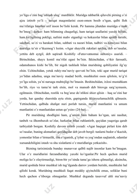 ganlar. shu ma’noda tariqatni irodat ham deydilar. ya’ni irodani shayx irodasiga muvofiqlash-tirish, shayx irodasini o’z irodasi deb bilish. ikkinchi tarafdan, bu muridning irodasi, mardligi himmatini sinashni ham bildiradi (murid, murod, iroda so’zlari o’zakdosh), zero dunyodan kechib, iloh yo’liga o’zini bag’ishlash ulug’ mardliklir. muridga rahbarlik qiluvchi pirning o’zi ajzu iztirob yo’li – tariqat maqomlarini eson-omon bosib o’tgan, qalbi iloh ma’rifatiga limolim orif inson bo’lishi kerak. pir hamma jihatdan muridga o’rnak bo’lmog’i darkor: ham bilimning chuqurligi, ham tariqat usullarini yaxshi bilishi, ham ko’ngilning pokligi, nafsini mahv etganligi va hokazolar bilan ajralib turishi, salobati, so’zi va harakati bilan, suhbati va nazari bilan, tadbiri va himoyasi bilan muridga ta’sir o’tkazmog’i lozim. «agar shayxlik ruknlari nechta, deb so’rasalar, yettita deb aytgil, deb uqtiradi koshifiy «futuvvatnomai sultoniy» asaridi. – birinchidan, shayx komil ma’rifat egasi bo’lsin. ikkinchidan, o’tkir farosatli, odamshunos kishi bo’lib, bir nigoh tashlash bilan muridning qobiliyatini ilg’ay olsin. uchinchidan, yetuk ruhiy-ma’naviy quvvati bo’lsin, toki agar …