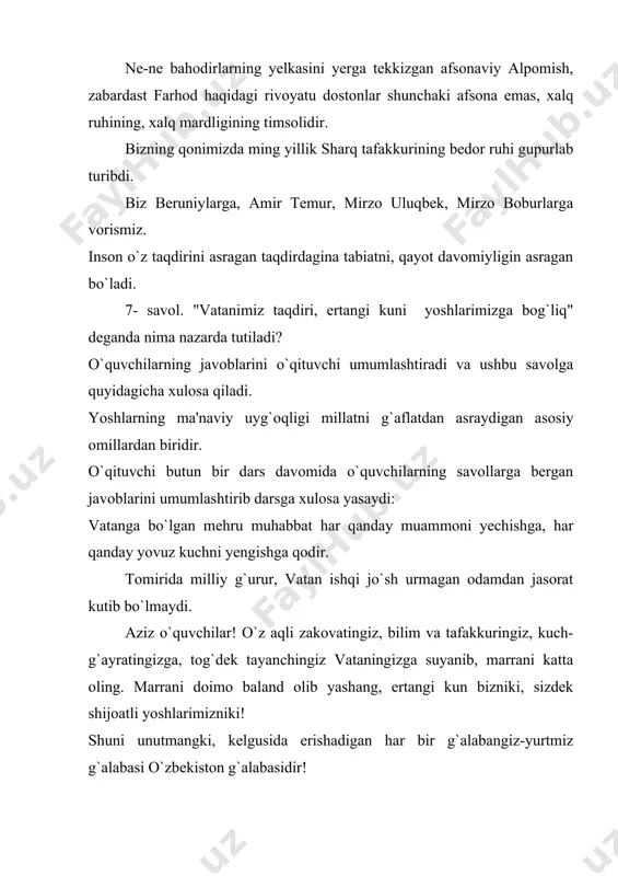 gi, berilayotgan topshiriqlarni ko`proq amaliy tomonlariga e'tibor qaratilishi lozim. uyga vazifa sifatida sinflarning yosh xususiyatlarini inobatga olgan holda "o`zbekiston mening vatanim, baxtu iqbolim makoni" mavzusida erkin fikrlarini daftarlariga tushurib kelishlarini berish, yoki yuqori sinf o`quvchilariga bugungi kundagi ta'lim sohasida olib borilayotgan islohotlarning yoshlar hayotidagi o`rni haqida mustaqil ish yozishlarini taklif qilish mumkin. ushbu dars ishlanmasini tayyorlashda quyidagi adabiyotlardan foydalanildi: 1. karimov i.a. "vatan va xalq mangu qoladi" alisher navoiy nomidagi o`zbekiston milliy kutubxonasi nashriyoti. t.2010 yil 2. karimov i.a "yuksak ma'naviyat - yengilmas kuch " - t.: ma'naviyat, 2008. 3. "mustaqillik darslari"ni o`tish bo`yicha 7-9-sinflar uchun 1 soatlik dars ishlanma.