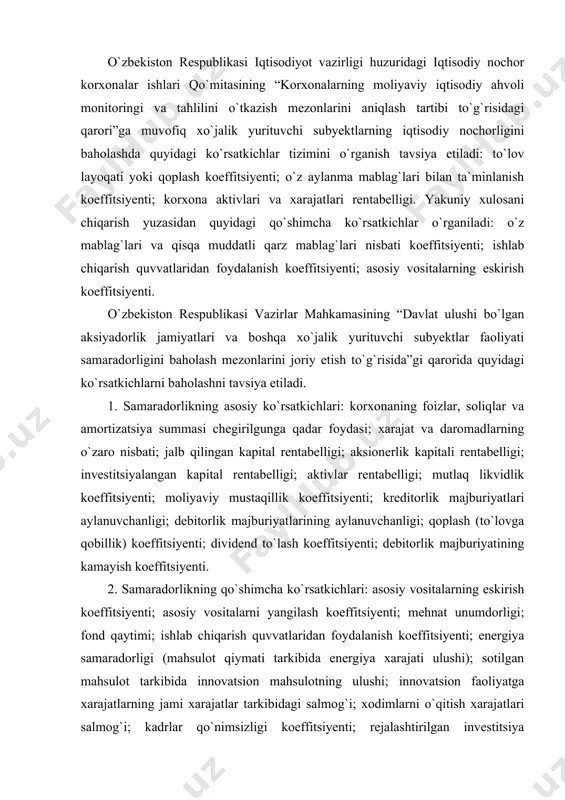 mezonlarini joriy etish to`g`risida”gi qarorida quyidagi ko`rsatkichlarni baholashni tavsiya etiladi. 1. samaradorlikning asosiy ko`rsatkichlari: korxonaning foizlar, soliqlar va amortizatsiya summasi chegirilgunga qadar foydasi; xarajat va daromadlarning o`zaro nisbati; jalb qilingan kapital rentabelligi; aksionerlik kapitali rentabelligi; investitsiyalangan kapital rentabelligi; aktivlar rentabelligi; mutlaq likvidlik koeffitsiyenti; moliyaviy mustaqillik koeffitsiyenti; kreditorlik majburiyatlari aylanuvchanligi; debitorlik majburiyatlarining aylanuvchanligi; qoplash (to`lovga qobillik) koeffitsiyenti; dividend to`lash koeffitsiyenti; debitorlik majburiyatining kamayish koeffitsiyenti. 2. samaradorlikning qo`shimcha ko`rsatkichlari: asosiy vositalarning eskirish koeffitsiyenti; asosiy vositalarni yangilash koeffitsiyenti; mehnat unumdorligi; fond qaytimi; ishlab chiqarish quvvatlaridan foydalanish koeffitsiyenti; energiya samaradorligi (mahsulot qiymati tarkibida energiya xarajati ulushi); sotilgan mahsulot tarkibida innovatsion mahsulotning ulushi; innovatsion faoliyatga xarajatlarning jami xarajatlar tarkibidagi salmog`i; xodimlarni o`qitish xarajatlari salmog`i; kadrlar qo`nimsizligi koeffitsiyenti; rejalashtirilgan investitsiya dasturining bajarilish darajasi; quvvatlarni ishga tushirish koeffitsiyenti; rejalashtirilgan eksport hajmining bajarilishi. xo`jalik yurituvchi subyektning iqtisodiy nochorligini baholash, xo`jalik yurituvchi subyektlarni bankrot (iqtisodiy nochor) deb e`lon qilish va ularni tugatish shartlari davlat nomidan ish ko`ruvchi organlar tomonidan …