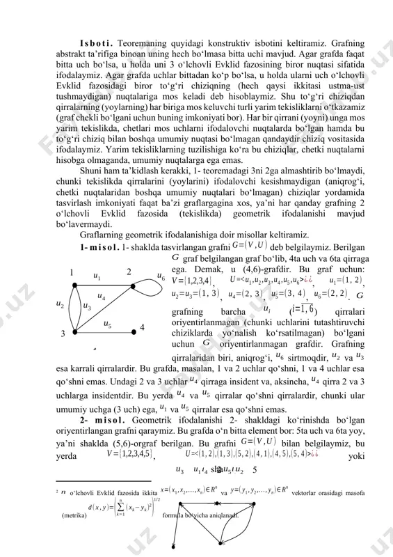 ar ustma-ust tushmasa, qirralarga mos keluvchi chiziqlar, chetki nuqtalarni hisobga olmaganda, umumiy nuqtalarga ega bo‘lmasa, bunday diagramma grafning geometrik ifodalanishi deyiladi. shuni ta’kidlash kerakki, bitta graf turlicha geometrik ifodalanishi mumkin. graflar izomorfligining ta’rifi va grafni geometrik ifodalashning mohiyatidan kelib chiqadiki, abstrakt ta’rif yordamida ifodalangan graf va uning geometrik ifodalanishi o‘zaro izomorf bo‘ladi. tabiiyki, izomorf graflar turlicha geometrik ifodalanishlari mumkin. 1- teorema. har qanday chekli grafni 3 o‘lchovli evklid[footnoteref:1] fazosida[footnoteref:2] geometrik ifodalash mumkin. [1: evklid (ευκλείδης, eramizdan oldingi iii asrda yashagan) – qadimgi yunon (grek) olimi.] [2: o‘lchovli evklid fazosida ikkita va vektorlar orasidagi masofa (metrika) formula bo‘yicha aniqlanadi.] isboti. teoremaning quyidagi konstruktiv isbotini keltiramiz. grafning abstrakt ta’rifiga binoan uning hech bo‘lmasa bitta uchi mavjud. agar grafda faqat bitta uch bo‘lsa, u holda uni 3 o‘lchovli evklid fazosining biror nuqtasi sifatida ifodalaymiz. agar grafda uchlar bittadan ko‘p bo‘lsa, u holda ularni uch o‘lchovli evklid fazosidagi biror to‘g‘ri chiziqning (hech qaysi ikkitasi …
