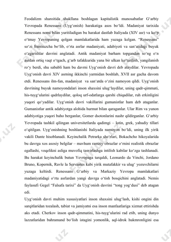 i yuzaga keltirdi. renessans g‘arbiy va markaziy yevropa mamlakatlari madaniyatidagi o‘rta asrlardan yangi davrga o‘tish bosqichini anglatadi. nemis faylasufi gegel “falsafa tarixi” da uyg‘onish davrini “tong yog‘dusi” deb atagan edi. uyg‘onish davri muhim xususiyatlari inson shaxsini ulug‘lash, kishi ongini din sarqitlaridan tozalash, tabiat va jamiyatni esa inson manfaatlariga xizmat ettirishda aks etadi. cherkov inson qadr-qimmatini, his-tuyg‘ularini rad etib, uning dunyo lazzatlaridan bahramand bo‘lish istagini yomonlik, aql-idrok hukmronligini esa kishini halokatga mag‘rurlikka olib boruvchi qo‘pol his deb qoralaydi. uyg‘onish harakati esa insonning ham jismoniy, ham ruhiy jihatdan ozod bo‘lishi g‘oyasini himoya qiladi. uning qadr-qimmati, aqli va qobiliyatini to‘la tan oladi. uyg‘onish davrining xususiyatlaridan yana biri optik madaniyatga munosabat masalasida namoyon bo‘ladi. gumanistlar antik davrga qaytish maqsadida emas, balki o‘zlarining ilg‘or fikrlarini asoslash va kelajakka ishonch bilan qadam tashlash uchun uzoq o‘tmishning ulug‘ siymolari ijodiga murojaat qiladilar. o‘rta asr jaholatparastligi, feodal-cherkov ideologiyasiga qarshi kurashda qadimgi davrning dunyoviy xarakteridagi adabiyoti va san‘ati katta …