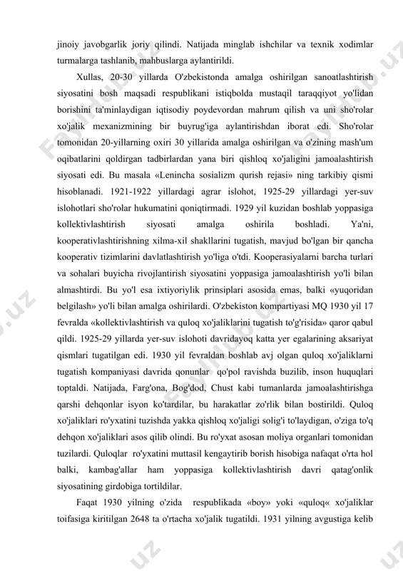 tiyasi mq 1930 yil 17 fevralda «kollektivlashtirish va quloq xo'jaliklarini tugatish to'g'risida» qaror qabul qildi. 1925-29 yillarda yer-suv islohoti davridayoq katta yer egalarining aksariyat qismlari tugatilgan edi. 1930 yil fevraldan boshlab avj olgan quloq xo'jaliklarni tugatish kompaniyasi davrida qonunlar qo'pol ravishda buzilib, inson huquqlari toptaldi. natijada, farg'ona, bog'dod, chust kabi tumanlarda jamoalashtirishga qarshi dehqonlar isyon ko'tardilar, bu harakatlar zo'rlik bilan bostirildi. quloq xo'jaliklari ro'yxatini tuzishda yakka qishloq xo'jaligi solig'i to'laydigan, o'ziga to'q dehqon xo'jaliklari asos qilib olindi. bu ro'yxat asosan moliya organlari tomonidan tuzilardi. quloqlar ro'yxatini muttasil kengaytirib borish hisobiga nafaqat o'rta hol balki, kambag'allar ham yoppasiga kollektivlashtirish davri qatag'onlik siyosatining girdobiga tortildilar. faqat 1930 yilning o'zida respublikada «boy» yoki «quloq« xo'jaliklar toifasiga kiritilgan 2648 ta o'rtacha xo'jalik tugatildi. 1931 yilning avgustiga kelib yana 3828 ta «quloq xo'jaliklari» tugatildi, respublikadan tashqariga - ukrainaga sibir va shimoliy kavkazga 3871 «quloq oilasi» surgun qilindi. 1933 yilda surgun qilingan «quloq« xo'jaliklari soni 5500 …
