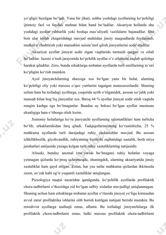 ham turlicha bo‘lib, erkaklarnikidan farq qiladi. tadqiqotlarimizning ko‘rsatishicha, 25 % mahkuma ayollarda turli darajadagi ruhiy chekinishlar mavjud. bu asosan ichkilikbozlik, giyohvandlik, ruhiyatning buzilishi oqibatidagi xastalik, bosh miya jarohatlari natijasida yuzaga kelgan turli ruhiy xastaliklarning natijasidir. afsuski, bunday anomal (me’yorida bo‘lmagan) ruhiy holatlar voyaga yetmagan qizlarda ko‘proq uchramoqda, shuningdek, ularning aksariyatida jinsiy xastaliklar ham qayd etilgan. zotan, har yuz nafar mahkuma qizlardan ikkitasida zaxm, so‘zak kabi og‘ir yuqumli xastaliklar aniqlangan. psixologiya nuqtai nazaridan qaralganda, ko‘pchilik ayollarda pro​filaktik chora-tadbirlarni o‘tkazishga zid bo‘lgan salbiy xislatlar mavjudligi aniqlanmagan. shuning uchun ham erkaklarga nisbatan ayollar o‘rtasida jinoyat yo‘liga kirmasdan avval zarur profilaktika ishlarini olib borish kutilgan natijani berishi mumkin. bu retsidivist ayollarga taalluqli emas, albatta. bu toifadagi jinoyatchilarga ilk profilaktik chora-tadbirlarni emas, balki maxsus profilaktik chora-tadbirlarni qo‘llash talab etiladi. ma’lumki, ayollarga xos bo‘lgan yana bir xususiyat o‘zligini namoyish etishdir. shuning uchun ayollar doimo atrofidagilar ularga baho berishlarini xush ko‘radilar. jinoyatchi ayollar ham bundan mustasno emas. …