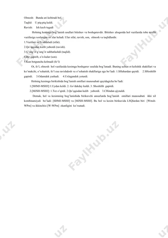 il qayta-qayta o’qidi) farqlash qiyin. chunki hol va so’zlararo munosabatlar nutq sharoiti, voqea-hodisaning tabiatiga va so’zlovchining maqsadiga mos ravishda turlicha tovlanishi mumkin. hollarning tuzilish turlari. lisoniy sintaktik qolipning asosiy xususiyatlaridan biri shuki, uni to’ldiruvchi nutqiy birliklar bir uzv huquqiga ega har qanday katta-kichiklikda bo’lishi mumkin. holning bir so’z bilan ifodalanishi: 1.tog’am shaharga meni ham olib bordi. 2.shalola shoshilib jo’nadi. 3.qiz bilan salomlashib suhbatlashdi. holning so’z birikmasi bilan ifodalanishi: 1.tog’am notanish shaharga meni ham olib bordi.2.shalola favqulodda shoshilib jo’nadi. 3.qiz bilan do’stlarcha salomlashib suhbatlashdi. demak, bir so’z shakl bilan ifodalangan hol sodda hol va kengaygan (birikma holidagi) birikma bilan ifodalangan hol murakkab hol deyiladi. holning ifodalanishi. hol barcha mustaqil so’z turkumlari bilan ifodalanadi. fe‘l: shalola shoshilib gapirdi. ot: uydan chiqarib ketdi. sifat: u yaxshi o’qiydi. son: bir keldi, bir ketdi. olmosh: bunda ari keltiradi bol. taqlid: u piq-piq kuldi. ravish: ish kech tugadi holning kesimga bog’lanish usullari bitishuv va boshqaruvdir. bitishuv …
